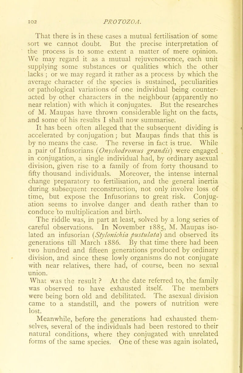 That there is in these cases a mutual fertilisation of some sort we cannot doubt. But the precise interpretation of the process is to some extent a matter of mere opinion. We may regard it as a mutual rejuvenescence, each unit supplying some substances or qualities which the other lacks ; or we may regard it rather as a process by which the average character of the species is sustained, peculiarities or pathological variations of one individual being counter- acted by other characters in the neighbour (apparently no near relation) with which it conjugates. But the researches of M. Maupas have thrown considerable light on the facts, and some of his results I shall now summarise. It has been often alleged that the subsequent dividing is accelerated by conjugation; but Maupas finds that this is by no means the case. The reverse in fact is true. While a pair of Infusorians {OnycJiodrovins grandis) were engaged in conjugation, a single individual had, by ordinary asexual division, given rise to a family of from forty thousand to fifty thousand individuals. Moreover, the intense internal change preparatory to fertilisation, and the general inertia during subsequent reconstruction, not only involve loss of time, but expose the Infusorians to great risk. Conjug- ation seems to involve danger and death rather than to conduce to multiplication and birth. The riddle was, in part at least, solved by a long series of careful observations. In November 1885, M. Maupas iso- lated an infusorian {Stylo?iu/ita pustulata) and observed its generations till March 1886. By that time there had been two hundred and fifteen generations produced by ordinary division, and since these lowly organisms do not conjugate with near relatives, there had, of course, been no sexual union. What was the result ? At the date referred to, the family was observed to have exhausted itself The members were being born old and debilitated. The asexual division came to a standstill, and the powers of nutrition were lost. Meanwhile, before the generations had exhausted them- selves, several of the individuals had been restored to their natural conditions, where they conjugated with unrelated forms of the same species. One of these was again isolated.