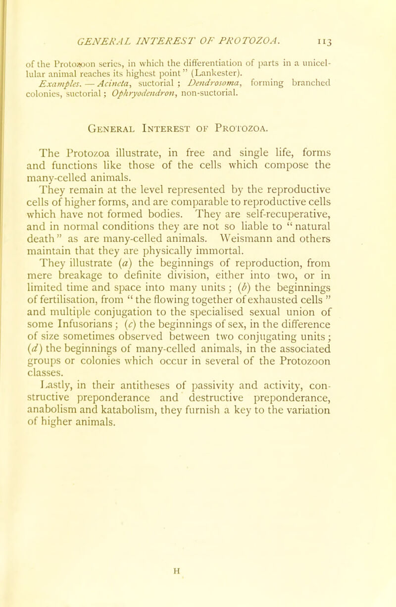 of the Proto^on series, in which the differentiation of parts in a unicel- lular animal reaches its highest point (Lankester). Examples.—Aciiicla, suctorial; Dendrosoma, forming branched colonies, suctorial; Ophryodendron, non-suctorial. General Interest of Protozoa. The Protozoa illustrate, in free and single life, forms and functions like those of the cells which compose the many-celled anitiials. They remain at the level represented by the reproductive cells of higher forms, and are comparable to reproductive cells which have not formed bodies. They are self-recuperative, and in normal conditions they are not so liable to  natural death  as are many-celled animals. Weismann and others maintain that they are physically immortal. They illustrate {a) the beginnings of reproduction, from mere breakage to definite division, either into two, or in limited time and space into many units ; ip) the beginnings of fertilisation, from  the flowing together of exhausted cells  and multiple conjugation to the specialised sexual union of some Infusorians; {c) the beginnings of sex, in the difference of size sometimes observed between two conjugating units; (d) the beginnings of many-celled animals, in the associated groups or colonies which occur in several of the Protozoon classes. Lastly, in their antitheses of passivity and activity, con- structive preponderance and destructive preponderance, anabolism and katabolism, they furnish a key to the variation of higher animals. H