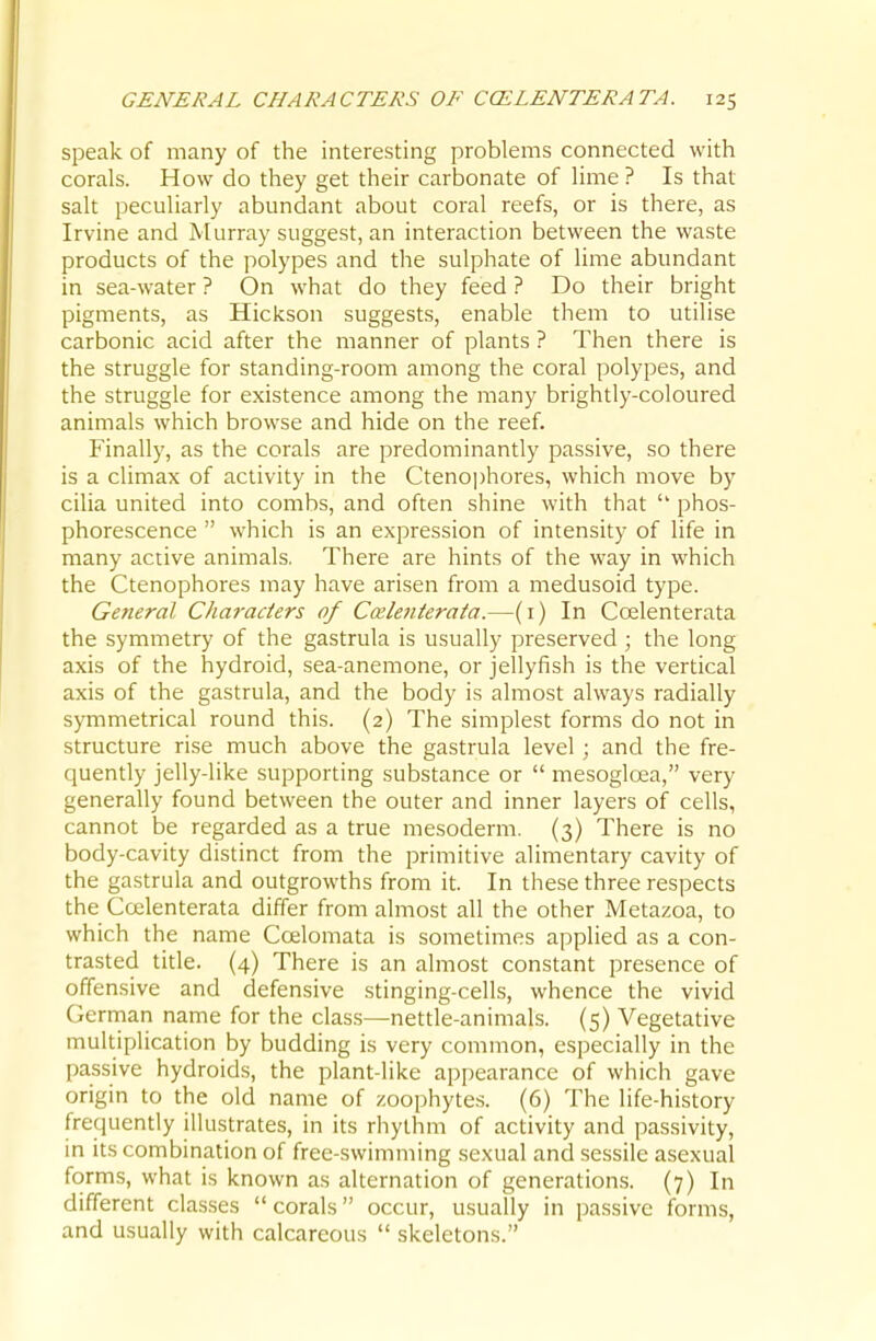 speak of many of the interesting problems connected with corals. How do they get their carbonate of lime ? Is that salt peculiarly abundant about coral reefs, or is there, as Irvine and Murray suggest, an interaction between the waste products of the polypes and the sulphate of lime abundant in sea-water ? On what do they feed ? Do their bright pigments, as Hickson suggests, enable them to utilise carbonic acid after the manner of plants ? Then there is the struggle for standing-room among the coral polypes, and the struggle for existence among the many brightly-coloured animals which browse and hide on the reef. Finally, as the corals are predominantly passive, so there is a climax of activity in the Ctenoi)hores, which move by cilia united into combs, and often shine with that phos- phorescence  which is an expression of intensity of life in many active animals. There are hints of the way in which the Ctenophores may have arisen from a medusoid type. General Characters of Cmletiterata.—(i) In Coelenterata the symmetry of the gastrula is usually preserved ; the long axis of the hydroid, sea-anemone, or jellyfish is the vertical axis of the gastrula, and the body is almost always radially symmetrical round this. (2) The simplest forms do not in structure rise much above the gastrula level ; and the fre- quently jelly-like supporting substance or  mesogloea, very generally found between the outer and inner layers of cells, cannot be regarded as a true mesoderm. (3) There is no body-cavity distinct from the primitive alimentary cavity of the gastrula and outgrowths from it. In these three respects the Ccfilenterata differ from almost all the other Metazoa, to which the name Coelomata is sometimes applied as a con- trasted title. (4) There is an almost constant presence of offensive and defensive stinging-cells, whence the vivid Gerrnan name for the class—nettle-animals. (5) Vegetative multiplication by budding is very common, especially in the passive hydroids, the plant-like appearance of which gave origin to the old name of zoophytes. (6) The life-history frequently illustrates, in its rhythm of activity and passivity, in its combination of free-swimming sexual and sessile asexual forms, what is known as alternation of generations. (7) In different classes corals occur, usually in passive forms, and usually with calcareous  skeletons.