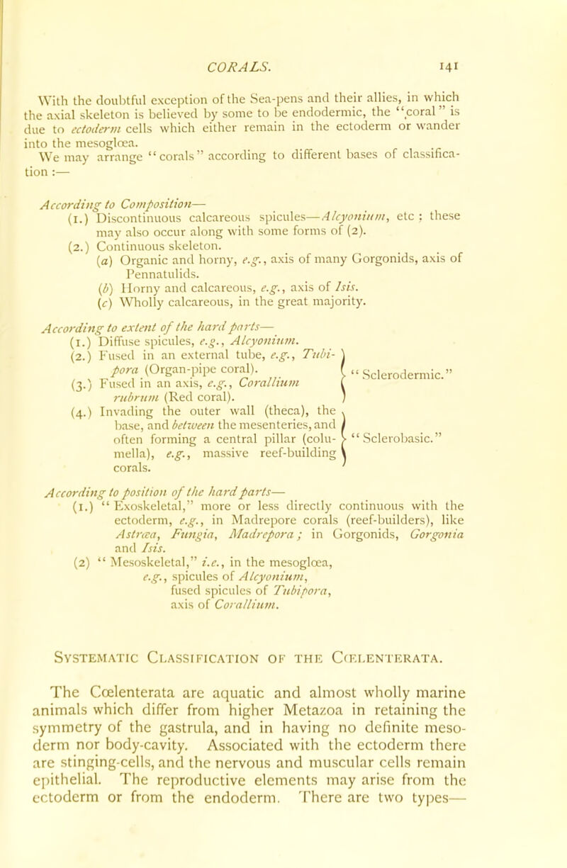 With the doubtful exception of the Sea-pens and their allies, in which the axial skeleton is believed by some to be endodermic, the coral is due to cctoda-m cells which either remain in the ectoderm or wander into the mesogloea. We may arrange corals according to different bases of classifica- tion :— According to Composition— (i.) Discontinuous calcareous spicules—4/cyoniiim, etc : these may also occur along with some forms of (2). (2.) Continuous skeleton. {a) Organic and horny, e.g., axis of many Gorgonids, axis of Pennatulids. {b) Horny and calcareous, e.g., axis of his. (c) ^Vholly calcareous, in the great majority. According to extent of the hard parts— (i.) Diffuse spicules, e.g., Alcyonium. (2.) Fused in an external tube, e.g., Tubi- pora (Organ-pipe coral). (3.) Fused in an axis, e.g., Corallium rubriim (Red coral). (4.) Invading the outer wall (theca), the base, and betiueen the mesenteries, and often forming a central pillar (colu- mella), e.g., massive reef-building corals. According to position of tlie hard parts— (l.)  Plxoskeletal, more or less directly continuous with the ectoderm, e.g., in Madrepore corals (reef-builders), like Astrcca, Fungia, Madrepora; in Gorgonids, Gorgonia and Isis. (2)  Mesoskelctal, i.e., in the mesogloea, e.g., spicules o[ Atcyonium, fused spicules of Tuhipora, axis of Coralliuvi. Systematic Classification of the Ccfxenterata. The Coelenterata are aquatic and almost wholly marine animals which differ from higher Metazoa in retaining the symmetry of the gastrula, and in having no definite meso- derm nor body-cavity. Associated with the ectoderm there are stinging-cells, and the nervous and muscular cells remain epithelial. The reproductive elements may arise from the ectoderm or from the endoderm. There are two types—  .Sclerodermic. Sclerobasic.