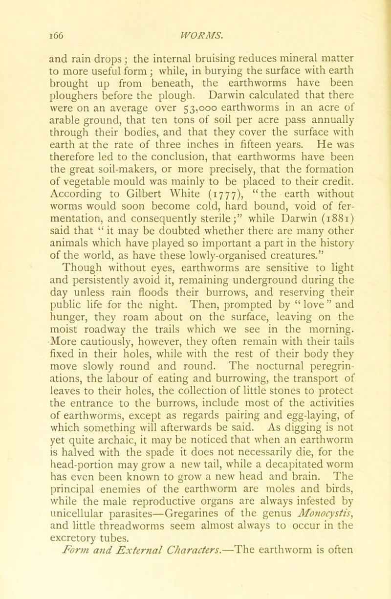 and rain drops; the internal bruising reduces mineral matter to more useful form ; while, in burying the surface with earth brought up from beneath, the earthworms have been ploughers before the plough. Darwin calculated that there were on an average over 53,000 earthworms in an acre of arable ground, that ten tons of soil per acre pass annually through their bodies, and that they cover the surface with earth at the rate of three inches in fifteen years. He was therefore led to the conclusion, that earthworms have been the great soil-makers, or more precisely, that the formation of vegetable mould was mainly to be placed to their credit. According to Gilbert White (1777), the earth without worms would soon become cold, hard bound, void of fer- mentation, and consequently sterile; while Darwin (1881) said that  it may be doubted whether there are many other animals which have played so important a part in the history of the world, as have these lowly-organised creatures. Though without eyes, earthworms are sensitive to light and persistently avoid it, remaining underground during the day unless rain floods their burrows, and reserving their public life for the night. Then, prompted by  love  and hunger, they roam about on the surface, leaving on the moist roadway the trails which we see in the morning. ■More cautiously, however, they often remain with their tails fixed in their holes, while with the rest of their body they move slowly round and round. The nocturnal peregrin- ations, the labour of eating and burrowing, the transport of leaves to their holes, the collection of little stones to protect the entrance to the burrows, include most of the activities of earthworms, except as regards pairing and egg-laying, of which something will afterwards be said. As digging is not yet quite archaic, it may be noticed that when an earthworm is halved with the spade it does not necessarily die, for the head-portion may grow a new tail, while a decapitated worm has even been known to grow a new head and brain. The principal enemies of the earthworm are moles and birds, while the male reproductive organs are always infested by unicellular parasites—Gregarines of the genus Alonocystis, and little threadworms seem almost always to occur in the excretory tubes. Form and Exte7-nal Characters.—The earthworm is often