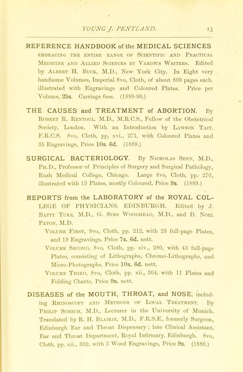 REFERENCE HANDBOOK of the MEDICAL SCIENCES EMBKACING THE ENTIRE RANGE OF SCIENTIFIC AND PeACTICAL Medicine and Allied Sciences by Varictus Writers. Edited by Albert H. Buck, M.D., New York City. In Eight very handsome Volumes, Imperial 8vo, Cloth, of about 800 pages each, illustrated with Engravings and Coloured Plates. Price per Volume, 25s. Carriage free. (1889-90.) THE CAUSES and TREATMENT of ABORTION. By Egbert R. Rentoul, M.D., M.R.C.S., Fellow of the Obstetrical Society, London. With an Introduction by L.^wsON Tait, E.R.C.S. 8vo, Cloth, pp, xvi., 271, with Coloured Plates and 35 Engravings, Price 10s. 6d. (1889.) SURGICAL BACTERIOLOGY. By Nicholas Senn, M.D., Ph.D., Professor of Principles of Surgery and Surgical Pathology, Rush Medical College, Chicago. Large 8vo, Cloth, pp.- 270, illustrated with 13 Plates, mostly Coloured, Price 9s. (1889.) REPORTS from the LABORATORY of the ROYAL COL- LEGE OF PHYSICIANS, EDINBURGH. Edited by J. Batty Tuke, M.D., G. Sims Woodhead, M.D., and D. Noel Paton, M.D. Volume Fir.st, 8vo, Cloth, pp. 212, with 23 full-page Plates, and 19 Engravings, Price 7s. 6d. nett. Volume Second, 8vo, Cloth, pp. xiv., 280, with 43 full-page Plates, consisting of Lithographs, Chromo-Lithographs, and Micro-Photographs, Price lOs. 6d. nett. Volume Third, 8vo, Cloth, pp. xii., 304, with 11 Plates and Folding Charts, Price 9s. nett. DISEASES of the MOUTH, THROAT, and NOSE, includ- ing Rhinoscopy and Methods of Local Treatment. By Philip Schech, M.D., Lecturer in the University of Munich. Translated by R. H. Blaikie, M.D., F.R.S.E., formerly Surgeon, Edinburgh Ear and Throat Dispensary ; late Clinical Assistant, Ear and Throat Department, Royal Infirmary, Edinburgh. 8vo, Cloth, pp. xii., 302, with .5 Wood Engravings, Price 9s. (1886.)