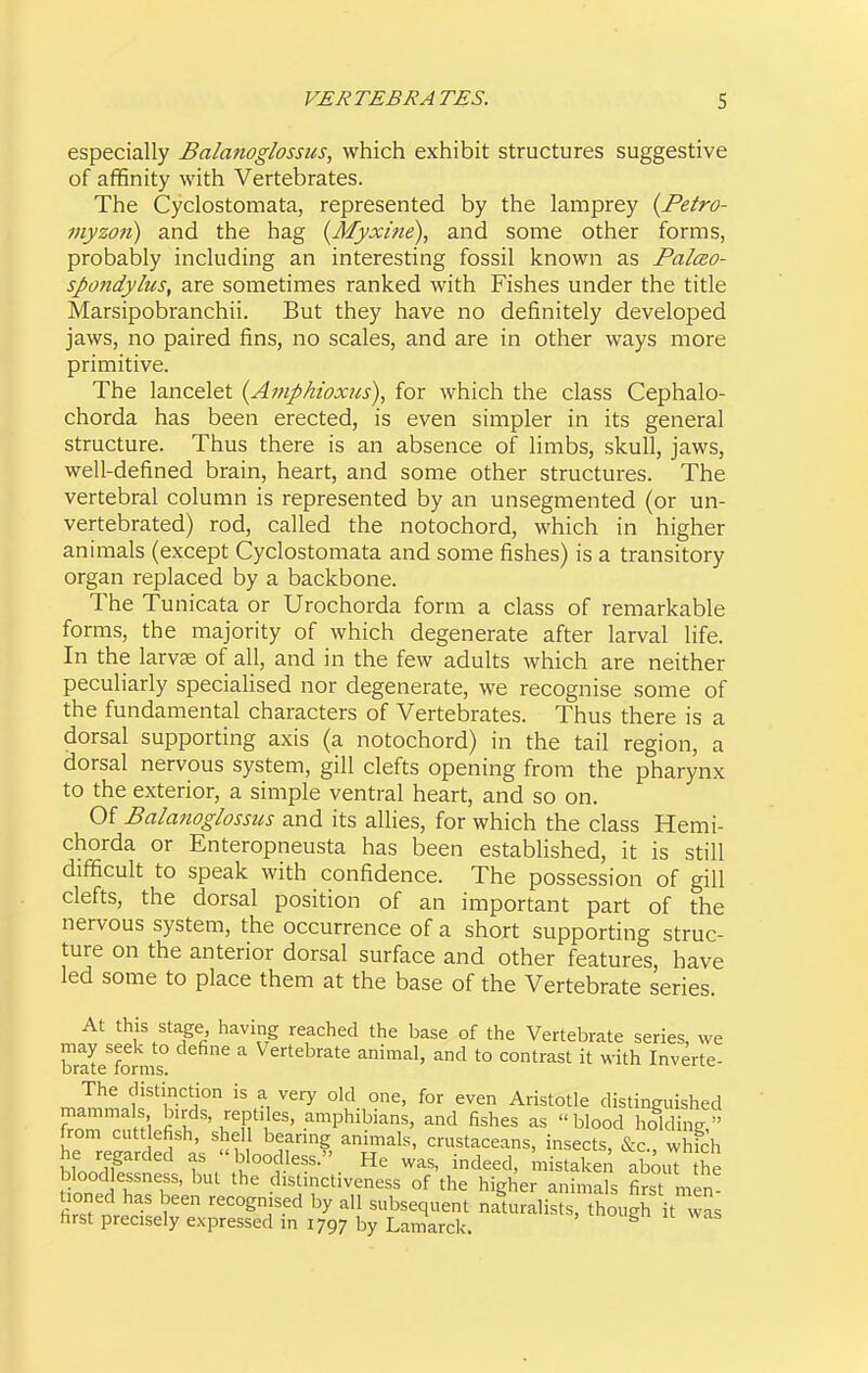 especially Balanoglossus, which exhibit structures suggestive of affinity with Vertebrates. The Cyclostomata, represented by the lamprey {Fetro- myzojt) and the hag {Myxine), and some other forms, probably including an interesting fossil known as Palceo- spondylus, are sometimes ranked with Fishes under the title Marsipobranchii. But they have no definitely developed jaws, no paired fins, no scales, and are in other ways more primitive. The lancelet {Amphioxus), for which the class Cephalo- chorda has been erected, is even simpler in its general structure. Thus there is an absence of limbs, skull, jaws, well-defined brain, heart, and some other structures. The vertebral column is represented by an unsegmented (or un- vertebrated) rod, called the notochord, which in higher animals (except Cyclostomata and some fishes) is a transitory organ replaced by a backbone. The Tunicata or Urochorda form a class of remarkable forms, the majority of which degenerate after larval life. In the larvae of all, and in the few adults which are neither peculiarly specialised nor degenerate, we recognise some of the fundamental characters of Vertebrates. Thus there is a dorsal supporting axis (a notochord) in the tail region, a dorsal nervous system, gill clefts opening from the pharynx to the exterior, a simple ventral heart, and so on. Of Balanoglossus and its allies, for which the class Hemi- chorda or Enteropneusta has been established, it is still difficult to speak with confidence. The possession of gill clefts, the dorsal position of an important part of the nervous system, the occurrence of a short supporting struc- ture on the anterior dorsal surface and other features, have led some to place them at the base of the Vertebrate series. At this stage having reached the base of the Vertebrate series, we brate'forms° ^ Vertebrate animal, and to contrast it with Inverte- The distinction is a very old one, for even Aristotle distinguished 3cntHefi.h \''l^'K''' .^'P'^il'i-^. fishes as blood holding! from cutt efish, shell bearing annuals, crustaceans, insects, &c., which Hoo'^flf f . 7^,'°°.^''''- indeed, mistaken abmU the bloodlessness, but the distmctiveness of the higher animals first men^ tioned has been recognised by all subsequent naturalists, though it was first precisely expressed in 1797 by Lamarck. ^