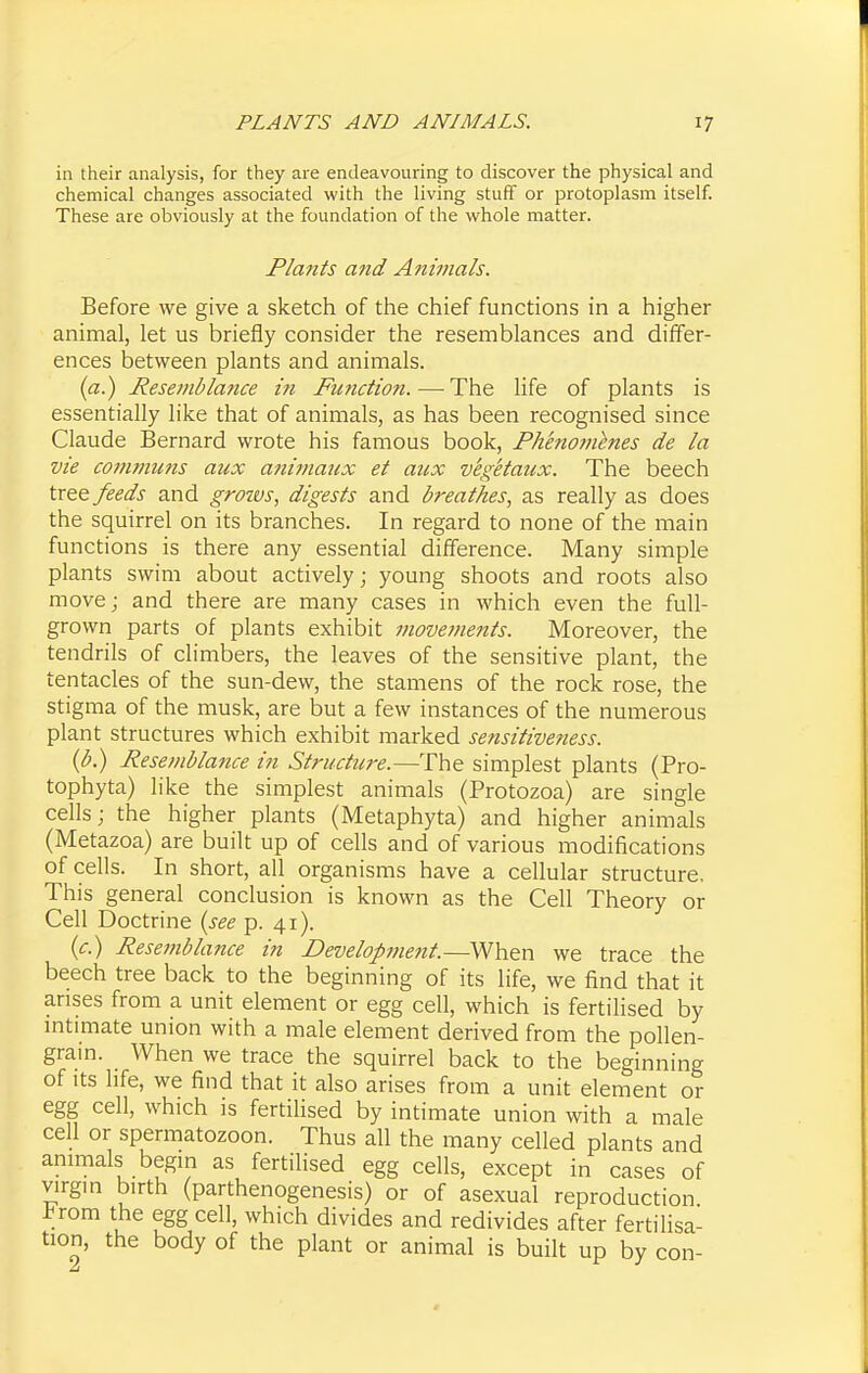 in their analysis, for they are endeavouring to discover the physical and chemical changes associated with the living stuff or protoplasm itself. These are obviously at the foundation of the whole matter. Plants and Aninials. Before we give a sketch of the chief functions in a higher animal, let us briefly consider the resemblances and differ- ences between plants and animals. {a.) Resemblance in Fimction. — The life of plants is essentially like that of animals, as has been recognised since Claude Bernard wrote his famous book, Fhenomenes de la vie communs aux aiiimaux et aux vegetaux. The beech tree feeds and groivs, digests and breathes, as really as does the squirrel on its branches. In regard to none of the main functions is there any essential difference. Many simple plants swim about actively; young shoots and roots also move; and there are many cases in which even the full- grown parts of plants exhibit movements. Moreover, the tendrils of climbers, the leaves of the sensitive plant, the tentacles of the sun-dew, the stamens of the rock rose, the stigma of the musk, are but a few instances of the numerous plant structures which exhibit marked sensitiveness. (p.) Resemblance in Structure.—The simplest plants (Pro- tophyta) like the simplest animals (Protozoa) are single cells; the higher plants (Metaphyta) and higher animals (Metazoa) are built up of cells and of various modifications of cells. In short, all organisms have a cellular structure. This general conclusion is known as the Cell Theory or Cell Doctrine {see p. 41). (c.) Resemblance in Development.—When we trace the beech tree back to the beginning of its life, we find that it arises from a unit element or egg cell, which is fertilised by mtunate union with a male element derived from the pollen- gram. When we trace the squirrel back to the beginning of Its hfe, we find that it also arises from a unit element or egg cell, which is fertilised by intimate union with a male cell or spermatozoon. Thus all the many celled plants and animals begin as fertiHsed egg cells, except in cases of virgin birth (parthenogenesis) or of asexual reproduction J^rom the egg cell, which divides and redivides after fertilisa- tion, the body of the plant or animal is built up by con-