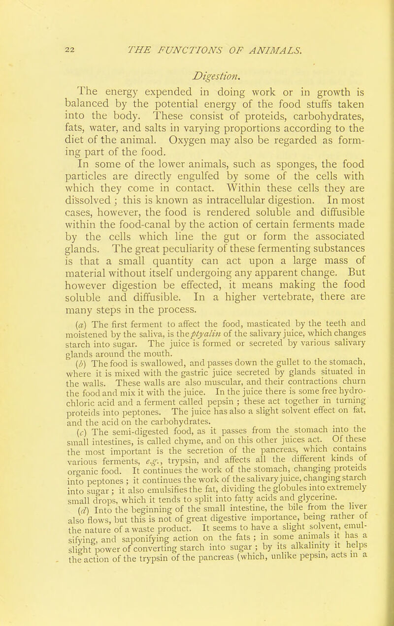 Digestion. The energ}' expended in doing work or in growth is balanced by the potential energy of the food stuffs taken into the body. These consist of proteids, carbohydrates, fats, water, and salts in varying proportions according to the diet of the animal. Oxygen may also be regarded as form- ing part of the food. In some of the lower animals, such as sponges, the food particles are directly engulfed by some of the cells with which they come in contact. Within these cells they are dissolved ; this is known as intracellular digestion. In most cases, however, the food is rendered soluble and diffusible within the food-canal by the action of certain ferments made by the cells which line the gut or form the associated glands. The great peculiarity of these fermenting substances is that a small quantity can act upon a large mass of material without itself undergoing any apparent change. But however digestion be effected, it means making the food soluble and diffusible. In a higher vertebrate, there are many steps in the process. [a] The first ferment to affect the food, masticated by the teeth and moistened by the saliva, is theplyalin of the salivary juice, which changes starch into sugar. The juice is formed or secreted by various salivary glands around the mouth. {b) The food is swallowed, and passes down the gullet to the stomach, where it is mixed with the gastric juice secreted by glands situated in the walls. These walls are also muscular, and their contractions churn the food and mix it with the juice. In the juice there is some free hydro- chloric acid and a ferment called pepsin ; these act together in turning proteids into peptones. The juice has also a slight solvent effect on fat, and the acid on the carbohydrates. (f) The semi-digested food, as it passes from the stomach mto the small intestines, is called chyme, and on this other juices act. Of these the most important is the secretion of the pancreas, which contams various ferments, e.g., trypsin, and affects all the different kinds of organic food. It continues the work of the stomach, changmg proteids into peptones ; it continues the work of the salivary juice, changmg starch into sugar; it also emulsifies the fat, dividing the globules mto extremely small drops, which it tends to split into fatty acids and glycerine. {d) Into the beginning of the small intestine, the bile from the liver also flows, but this is not of great digestive importance, being rather of the nature of a waste product. It seems to have a slight solvent, emul- sifying, and saponifying action on the fats ; in some animals it has a slight power of converting starch into sugar; by its alkalinity it helps the action of the trypsin of the pancreas (which, unlike pepsin, acts in a