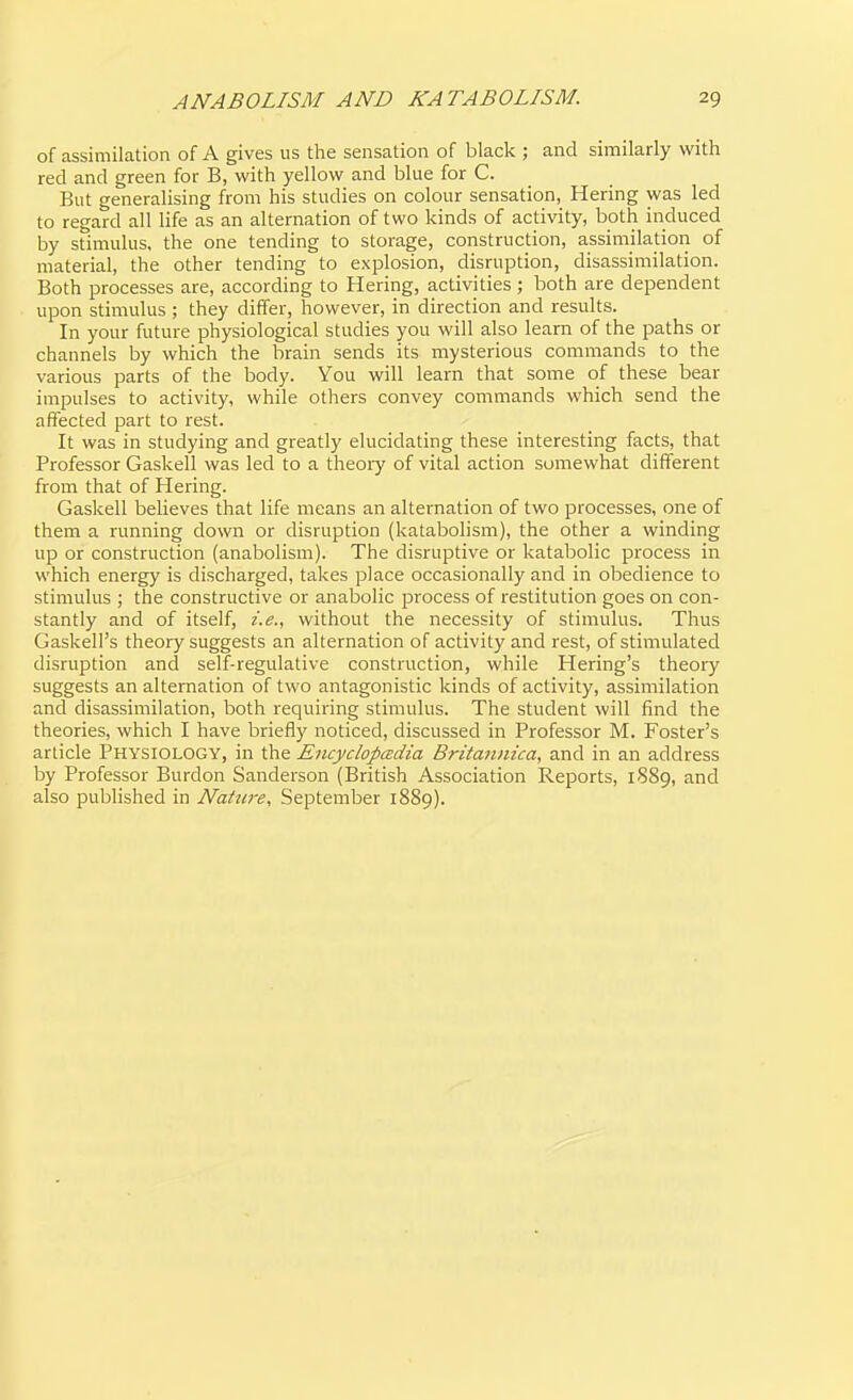 of assimilation of A gives us the sensation of black ; and similarly with red and green for B, with yellow and blue for C. But generalising from his studies on colour sensation, Hering was led to regard all life as an alternation of two kinds of activity, both induced by stimulus, the one tending to storage, construction, assimilation of material, the other tending to explosion, disruption, disassimilation. Both processes are, according to Hering, activities ; both are dependent upon stimulus ; they differ, however, in direction and results. In your future physiological studies you will also learn of the paths or channels by which the brain sends its mysterious commands to the various parts of the body. You will learn that some of these bear impulses to activity, while others convey commands which send the affected part to rest. It was in studying and greatly elucidating these interesting facts, that Professor Gaskell was led to a theoiy of vital action somewhat different from that of Hering. Gaskell believes that life means an alternation of two processes, one of them a running down or disruption (katabolism), the other a winding up or construction (anabolism). The disruptive or katabolic process in which energy is discharged, takes place occasionally and in obedience to stimulus ; the constructive or anabolic process of restitution goes on con- stantly and of itself, i.e., without the necessity of stimulus. Thus Gaskell's theory suggests an alternation of activity and rest, of stimulated disruption and self-regulative construction, while Hering's theory suggests an alternation of two antagonistic kinds of activity, assimilation and disassimilation, both requiring stimulus. The student will find the theories, which I have briefly noticed, discussed in Professor M. Foster's article Physiology, in the Encyclopcedia Britaiinica, and in an address by Professor Burdon Sanderson (British Association Reports, 1889, and also published in Nature, September 1889).