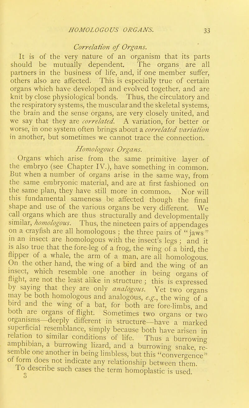 Correlation of Organs. It is of the very nature of an organism that its parts should be mutually dependent. The organs are all partners in the business of life, and, if one member suffer, others also are affected. This is especially true of certain organs which have developed and evolved together, and are knit by close physiological bonds. Thus, the circulatory and the respiratory systems, the muscular and the skeletal systems, the brain and the sense organs, are very closely united, and we say that they are correlated. A variation, for better or worse, in one system often brings about a correlated variation in another, but sometimes we cannot trace the connection. Homologous Organs. Organs which arise from the same primitive layer of the embryo (see Chapter IV.), have something in common. But when a number of organs arise in the same way, from the same embryonic material, and are at first fashioned on the same plan, they have still more in common. Nor will this fundamental sameness be affected though the final shape and use of the various organs be very different. We call organs which are thus structurally and developmentally similar, homologous. Thus, the nineteen pairs of appendages on a crayfish are all homologous ; the three pairs of jaws  in an insect are homologous with the insect's legs ; and it is also true that the fore-leg of a frog, the wing of a bird, the flipper of a whale, the arm of a man, are all homologous. On the other hand, the wing of a bird and the wing of an msect, which resemble one another in being organs of flight, are not the least alike in structure ; this is expressed by saying that they are only analogous. Yet two organs may be both homologous and analogous, e.g., the wing of a bird and the wing of a bat, for both are fore-limbs, and both are organs of flight. Sometimes two organs or two organisms—deeply different in structure—have a marked superficial resemblance, simply because both have arisen in relation to similar conditions of life. Thus a burrowing amphibian, a burrowing lizard, and a burrowing snake re- semble one another in being limbless, but this convergence of form does not indicate any relationship between them To^ describe such cases the term homoplastic is used
