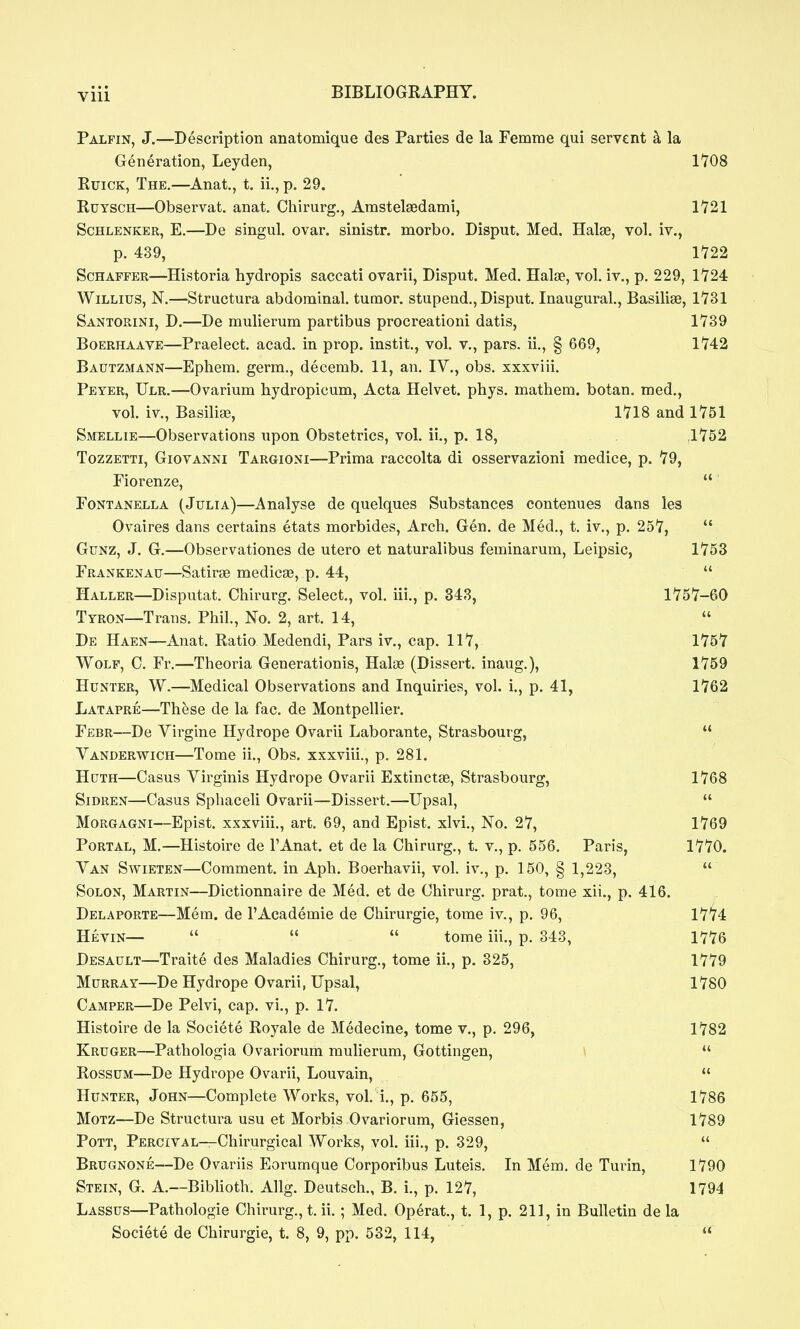 Palpin, J.—Description anatomique des Parties de la Femme qui servent h la Generation, Leyden, 1108 RuiCK, The.—Anat., t. ii,, p. 29. RuYSCH—Observat. anat. Chirurg., Amstelaedami, 1721 ScHLENKER, E.—Dc singul. ovar. sinistr. morbo. Disput. Med. Halas, vol. iv., p. 439, 1722 ScHAFPER—Historia hydropis saccati ovarii, Disput. Med. Halas, vol. iv., p. 229, 1724 WiLLius, N.—Structura abdominal, tumor, stupend., Disput. Inaugural., Basilise, 1731 Santorini, D.—De mulierum partibus procreationi datis, 1739 BoERHAAVE—Praelcct. acad. in prop, instit., vol. v., pars, ii., § 669, 1742 Bautzmann—Ephem. germ., deeemb. 11, an. IV., obs. xxxviii. Peyer, Ulr.—Ovarium hydropicum. Acta Helvet. phys. mathem. botan. med., vol. iv., Basiliae, 1718 and 1751 Smellie—Observations upon Obstetrics, vol. ii., p. 18, ,1752 TozzETTi, Giovanni Targioni—Prima raccolta di osservazioni medice, p. 79, Piorenze,  FoNTANELLA (Julia)—Analyse de quelques Substances contenues dans les Ovaires dans certains etats morbides. Arch. Gen. de Med., t. iv., p. 257,  GuNZ, J. G.—Observationes de utero et naturalibus feminarum, Leipsic, 1753 Frankenau—SatiroB medicae, p. 44,  Haller—Disputat. Chirurg. Select., vol, iii., p. 343, 1757-60 Tyron—Trans. Phil., No. 2, art. 14,  De Haen—Anat. Ratio Medendi, Pars iv., cap. 117, 1757 Wolf, C. Fr.—Theoria Generationis, HaltB (Dissert, inaug.), 1759 Hunter, W.—Medical Observations and Inquiries, vol. i., p. 41, 1762 Latapre—These de la fac. de Montpellier. Febr—De Virgine Hydrope Ovarii Laborante, Strasbourg,  Vanderwich—Tome ii., Obs. xxxviii., p. 281. Hdth—Casus Virginis Hydrope Ovarii Extinctee, Strasbourg, 1768 SiDREN—Casus Sphaceli Ovarii—Dissert.—Upsal,  Morgagni—Epist. xxxviii., art. 69, and Epist. xlvi.. No. 27, 1769 Portal, M.—Histoire de I'Anat. et de la Chirurg., t. v., p. 556. Paris, 1770. Van Swieten—Comment, in Aph. Boerhavii, vol. iv., p. 150, § 1,223,  Solon, Martin—Dictionnaire de Med. et de Chirurg. prat., tome xii., p. 416. Delaporte—Mem. de 1'Academic de Chirurgie, tome iv., p. 96, 17'74 Hevin—    tome iii., p. 343, 1776 Desault—Traite des Maladies Chirurg., tome ii., p. 325, 1779 Murray—De Hydrope Ovarii, Upsal, 1780 Camper—De Pelvi, cap. vi., p. 17. Histoire de la Societe Royale de Medecine, tome v., p. 296, 1782 Kruger—Pathologia 0 variorum mulierum, Gottingen, \  RossuM—De Hydrope Ovarii, Louvain,  Hunter, John—Complete Works, vol. i., p. 655, 1786 MoTZ—De Structura usu et Morbis Ovariorum, Giessen, 1789 Pott, Percival—Chirurgical Works, vol. iii., p. 329,  Brugnone—De Ovariis Eorumque Corporibus Luteis. In Mem, de Turin, 1790 Stein, G, A,—Bibhoth. Allg. Deutsch., B. i., p. 127, 1794 Lassus—Pathologic Chirurg., t, ii.; Med. Operat., t. 1, p. 211, in Bulletin de la Societe de Chirurgie, t. 8, 9, pp. 532, 114, 