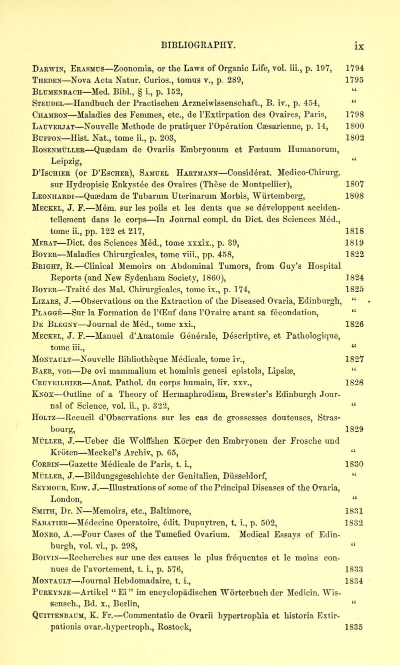 Darwin, Erasmus—Zoonomia, or the Laws of Organic Life, vol. iii., p. 19'7, 1794 Theden—Nova Acta Natur. Curios., tomus v., p. 289, 1795 Blumenbach—Med. Bibl., § i., p. 152, *' Steudel—Handbuch der Practischen Arzneiwissenschaft., B. iv., p. 454,  Chambon—Maladies des Femmes, etc., de I'Extirpation des Ovaires, Paris, 1798 Lauverjat—Nouvelle Mcthode de pratiquer I'Operation Caesarienne, p. 14, 1800 BuFFON—Hist. Nat., tome ii., p. 203, 1802 RoSENMiiLLER—Qusedam de Ovariis Embryonura et Foetuum Humanorum, Leipzig,  D'IscHiER (or B'Escher), Samuel Hartmann—Considerat. Medico-Chirurg. sur Hydropisie Enkystee des Ovaires (These de Montpellier), 1807 Leonhardi—Quaedam de Tubarum Uterinarum Morbis, Wiirtemberg, 1808 Meckel, J. F.—Mem. sur les polls et les dents que se developpent acciden- tellement dans le corps—In Journal compl. du Diet, des Sciences Med., tome ii., pp. 122 et 217, 1818 Merat—Diet, des Sciences Med., tome xxxix., p. 39, 1819 BoYER—Maladies Chirurgicales, tome viii., pp. 458, 1822 Bright, R.—Clinical Memoirs on Abdominal Tumors, from Guy's Hospital Reports (and New Sydenham Society, 1860), 1824 BoYER—Traite des Mai. Chirurgicales, tome ix., p. 174, 1825 Lizars, J.—Observations on the Extraction of the Diseased Ovaria, Edinburgh,  Plagge—Sur la Formation de I'CEuf dans I'Ovaire avant sa fecondation,  De Blegny—Journal de Med., tome xxi., 1826 Meckel, J. F.—Manuel d'Anatomic Generale, Descriptive, et Pathologique, tome iii.,  MoNTAULT—Nouvelle Bibhotheque Medicale, tome iv., 1827 Baer, von—De ovi mammalium et hominis genesi epistola, Lipsise,  Cruveilhier—^Anat. Pathol, du corps humain, liv. xxv., 1828 Knox—Outline of a Theory of Hermaphrodism, Brewster's Edinburgh Jour- nal of Science, vol. ii., p. 322,  HoLTZ—Recueil d'Observations sur les cas de grossesses douteuses, Stras- bourg, 1829 MuLLER, J.—TJeber die WolfFshen Korper den Embryonen der Frosche und Kroten—Meckel's Archiv, p. 65,  CoRBiN—Gazette Medicale de Paris, t. i., 1830 MiiLLER, J.—Bildungsgeschichte der Genitalien, Diisseldorf,  Seymour, Edw. J.—Illustrations of some of the Principal Diseases of the Ovaria, London,  Smith, Dr. N—Memoirs, etc., Baltimore, 1831 Sabatier—Medecine Operatoire, edit. Dupuytren, t. i., p. 502, 1832 Monro, A.—Four Cases of the Tumefied Ovarium. Medical Essays of Edin- burgh, vol. vi., p, 298,  BoiviN—Recherches sur une des causes le plus frequentes et le moins con- nues de I'avortement, t. i., p. 576, 1833 Montault—Journal Hebdomadaire, t. i., 1834 Purkynje—Artikel  Ei im encyclopadischen Worterbuch der Medicin. Wis- sensch., Bd. x., Berlin,  Quittenbaum, K. Fr,—Coramentatio de Ovarii hypertrophia et historia Extir- pationis ovar.-hypertroph., Rostock, 1835