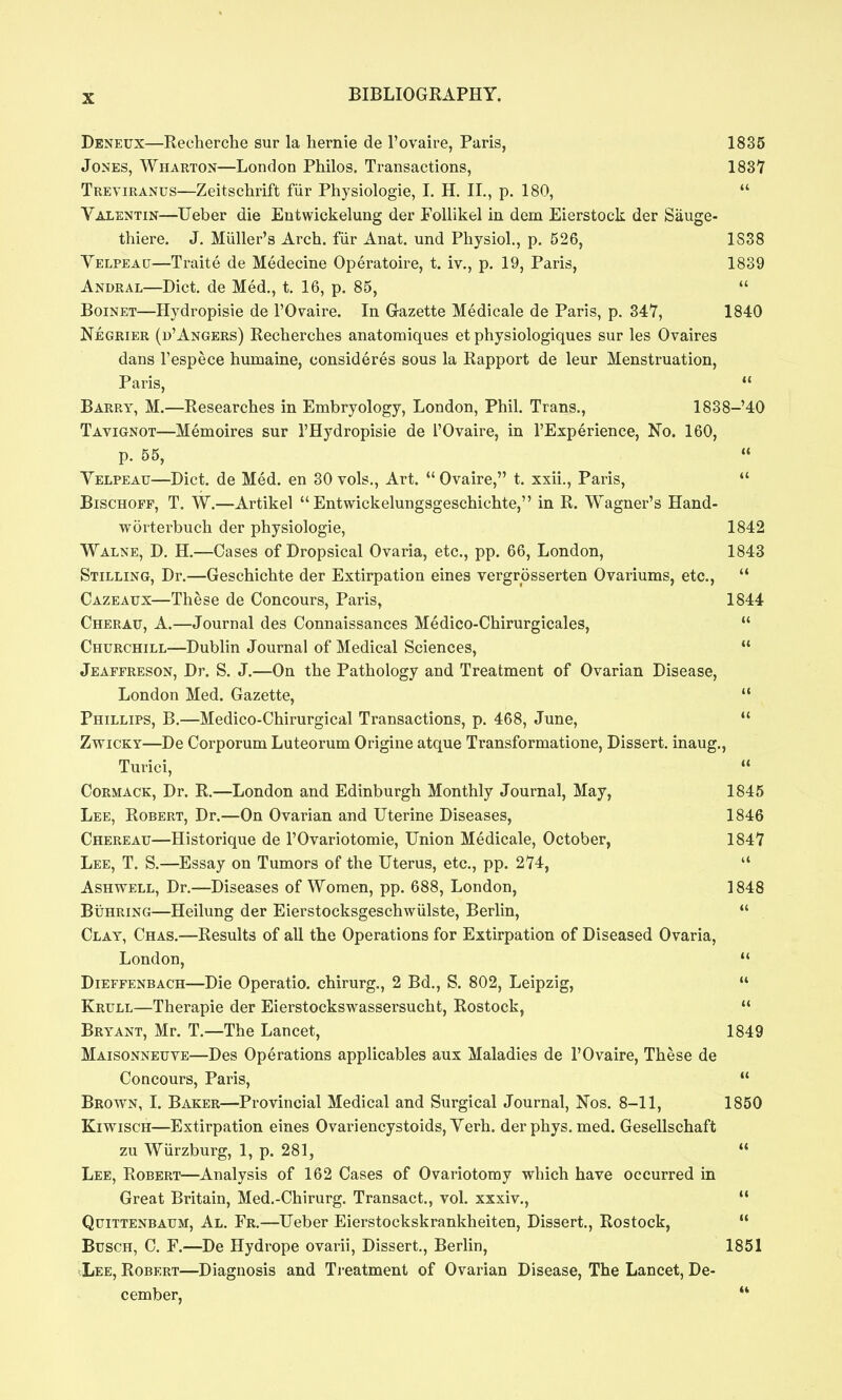 Deneux—Recherche sur la hemic de I'ovaire, Paris, 1835 Jones, Wharton—London Philos. Transactions, 1837 Treviranus—Zeitschrift fiir Physiologic, I. H. II., p. 180,  Valentin—Uebcr die Entwickclung der Follikel in dem Eierstock der Sauge- thiere. J. Miillcr's Arch, fiir Anat. und Physiol., p. 526, 1S38 Yelpeau—Traite de Medecine Operatoire, t. iv., p, 19, Paris, 1839 Andral—Diet, de Med,, t. 16, p. 85,  Boinet—Hydropisic de I'Ovaire. In Gazette Medicale de Paris, p. 347, 1840 Negrier (d'Angers) Recherches anatomiques ct physiologiques sur les Ovaires dans Tespece humainc, consideres sous la Rapport dc leur Menstruation, Paris,  Barry, M.—Researches in Embryology, London, Phil. Trans,, 1838-40 Tavignot—Memoires sur I'Hydropisic dc I'Ovaire, in I'Experience, No. 160, p, 55,  Velpeau—Diet, de Med. en 30 vols.. Art.  Ovaire, t. xxii., Paris,  BiscHOFF, T. W,—Artikel  Entwickelungsgeschichte, in R. Wagner's Hand- worterbuch der physiologie, 1842 Walne, D, H.—Cases of Dropsical Ovaria, etc., pp. 66, London, 1843 Stilling, Dr.—Geschichtc der Extirpation eines vergrosscrten Ovariums, etc.,  Cazeaux—These dc Concours, Paris, 1844 Cherau, a.—Journal des Connaissances Medico-Chirurgicales,  Churchill—Dublin Journal of Medical Sciences,  Jeaffreson, Dr. S. J.—On the Pathology and Treatment of Ovarian Disease, London Med. Gazette, Phillips, B.—Medico-Chirurgical Transactions, p. 468, June, ZvriCKY—Dc Corporum Luteorum Origine atque Transformatione, Dissert, inaug., Turici,  CoRMACK, Dr. R.—London and Edinburgh Monthly Journal, May, 1845 Lee, Robert, Dr.—On Ovarian and Uterine Diseases, 1846 Chereau—Historiquc de I'Ovariotomie, Union Medicale, October, 1847 Lee, T. S.—Essay on Tumors of the Uterus, etc., pp. 274,  AsHWELL, Dr.—Diseases of Women, pp. 688, London, 1848 BiiHRiNG—Heilung der Eierstocksgeschwiilstc, Berlin,  Clay, Chas.—Results of all the Operations for Extirpation of Diseased Ovaria, London,  DiEFFENBACH—Dic Opcratio. chirurg., 2 Bd., S. 802, Leipzig,  Krull—Therapie der Eierstockswassersucht, Rostock,  Bryant, Mr. T.—The Lancet, 1849 Maisonneuve—Des Operations applicablcs aux Maladies de I'Ovaire, These de Concours, Paris,  Brown, I. Baker—Provincial Medical and Surgical Journal, Nos. 8-11, 1850 KiwiscH—Extirpation eines Ovariencystoids, Yerh. der phys. med. Gcsellschaft zu Wiirzburg, 1, p. 281,  Lee, Robert—Analysis of 162 Cases of Ovariotomy which have occurred in Great Britain, Med.-Chirurg. Transact., vol. xxxiv.,  QtJiTTENBAUM, Al. Fr,—Ucbcr Eierstockskrankheiten, Dissert., Rostock,  Busch, C. F.—De Hydrope ovarii, Dissert., Berlin, 1851 >,Lee, Robert—Diagnosis and Ti-eatment of Ovarian Disease, The Lancet, De- cember, 