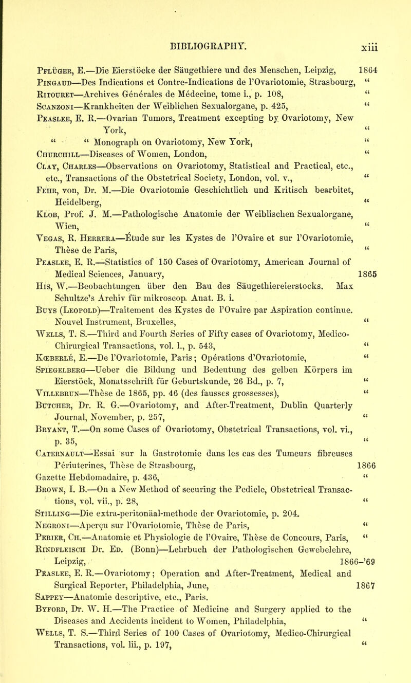 Pfluger, E.—Die Eierstocke der Saugethiere und des Menschen, Leipzig, 1864 PiNGAUD—Des Indications et Contre-Indications de rOvariotomie, Strasbourg,  RiTOURET—Archives Generales de Medecine, tome i., p. 108,  ScANzoNi—Krankheiten der Weiblichen Sexualorgane, p. 425,  Peaslee, E. R.—Ovarian Tumors, Treatment excepting by. Ovariotomy, New York,   Monograph on Ovariotomy, New York,  Churchill—Diseases of Women, London,  Clay, Charles—Observations on Ovariotomy, Statistical and Practical, etc., etc.. Transactions of the Obstetrical Society, London, vol. v.,  Fehr, von, Dr. M.—Die Ovariotomie Geschichtlich und Kritisch bearbitet, Heidelberg,  Klob, Prof. J. M.—Pathologische Anatomic der Weiblischen Sexualorgane, Wien,  Vegas, R. Herrera—Etude sur les Kystes de I'Ovaire et sur rOvariotomie, These de Paris,  Peaslee, E. R.—Statistics of 150 Cases of Ovariotomy, American Journal of Medical Sciences, January, 1865 His, W.—Beobachtungen liber den Bau des Saugethiereierstocks. Max Schultze's Archiv fiir mikroscop. Anat. B. i. Buys (Leopold)—Traitement des Kystes de I'Ovuire par Aspiration continue. Nouvel Instrument, Bruxelles,  Wells, T. S.—Third and Fourth Series of Fifty cases of Ovariotomy, Medico- Chirurgical Transactions, vol. 1., p. 543,  Kceberle, E.—De I'Ovariotomie, Paris; Operations d'Ovariotomie,  Spiegelberg—Ueber die Bildung und Bedeutung des gelben Korpers im Eierstock, Monatsschrift fiir Geburtskunde, 26 Bd., p. T,  YiLLEBRUN—These de 1865, pp. 46 (des fausses grossesses),  Butcher, Dr. R. G.—Ovariotomy, and After-Treatment, Dublin Quarterly Journal, November, p. 257,  Bryant, T.—On some Cases of Ovariotomy, Obstetrical Transactions, vol. vi,, p. 35, Caternault—Essai sur la Gastrotomie dans les cas des Tumeurs fibreuses Periuterines, These de Strasbourg, 1866 Gazette Hebdomadaire, p. 436,  Brown, I. B.—On a New Method of securing the Pedicle, Obstetrical Transac- tions, vol. vii., p. 28,  Stilling—Die extra-peritonaal-methode der Ovariotomie, p. 204. Negroni—Aper9u sur I'Ovariotomie, These de Paris,  Perier, Ch.—Anatomic et Physiologic de I'Ovaire, These de Concours, Paris,  Rindfleisch Dr. Ed. (Bonn)—Lehrbuch der Pathologischen Gewebelehre, Leipzig, 1866-'69 Peaslee, E. R.—Ovariotomy; Operation and After-Treatment, Medical and Surgical Reporter, Philadelphia, June, ISCI Sappey—Anatomic descriptive, etc., Paris. Byford, Dr. W. H.—The Practice of Medicine and Surgery applied to the Diseases and Accidents incident to Women, Philadelphia,  Wells, T. S.—Third Series of 100 Cases of Ovariotomy, Medico-Chirurgical Transactions, vol. lii., p. 197, 