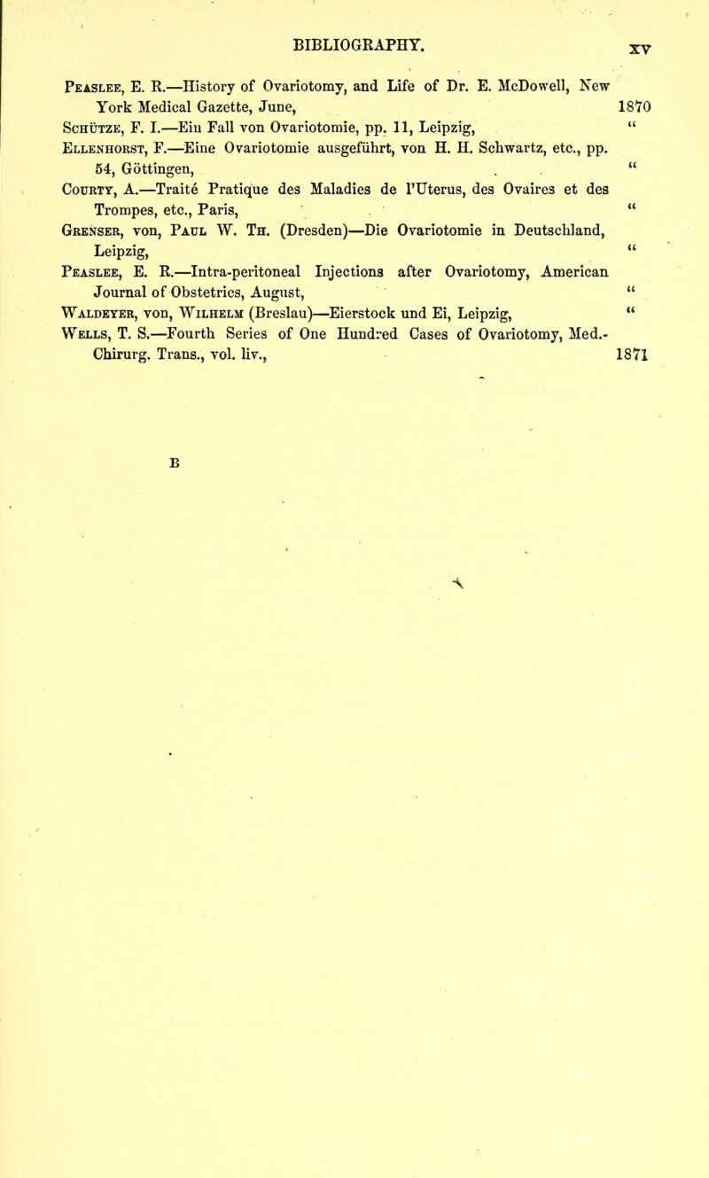 Peaslee, E. R.—History of Ovariotomy, and Life of Dr. E. McDowell, New York Medical Gazette, June, 1810 ScHtTTZE, F. 1.—Eiu Fall von Ovariotomie, pp. 11, Leipzig,  Ellenhorst, F.—Eine Ovariotomie ausgefiihrt, von H. H. Schwartz, etc., pp. 54, Gottingen, . ,  CouRTY, A.—Traite Pratique des Maladies de I'TJterus, des Ovaires et des Trompes, etc., Paris,  Grenser, von, Paul W. Th. (Dresden)—Die Ovariotomie in Deutschland, Leipzig,  Peaslee, E. R.—Intra-peritoneal Injections after Ovariotomy, American Journal of Obstetrics, August,  Waldeyer, von, Wilhelm (Breslau)—Eierstock und Ei, Leipzig,  Wells, T. S.—Fourth Series of One Hundred Cases of Ovariotomy, Med.- Chirurg. Trans., vol. liv., 1871 B