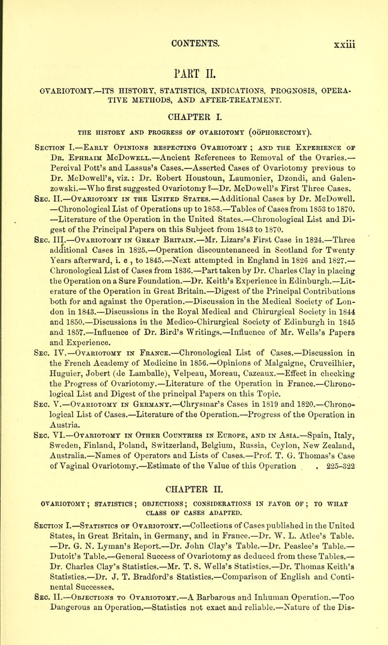 PART II. OVAEIOTOMT.—ITS HISTOEY, STATISTICS, INDICATIONS, PEOGNOSIS, OPEEA- TIVE METHODS, AND AFTEE-TEEATMENT. CHAPTER 1. THE HISTORY AND PROGRESS OF OVARIOTOMY (OOPHORECTOMY). Section I.—Early Opinions respecting Ovariotomy ; and the Experience of Dr. Ephraim McDowell.—Ancient Eeferences to Eemoval of the Ovaries.— Percival Pott's and Lassus's Cases.—Asserted Cases of Ovariotomy previous to Dr. McDowell's, viz.: Dr. Robert Houstoun, Laumonier, Dzondi, and Galen- zowski.—Who first suggested Ovariotomy?—Dr. McDowell's First Three Cases. Sec. II.—Ovariotomy in the United States.—Additional Cases by Dr. McDowell. —Chronological List of Operations up to 1853.—Tables of Cases from 1853 to 1870. —Literature of the Operation in the United States.—Chronological List and Di- gest of the Principal Papers on this Subject from 1843 to 1870. Sec. III.—Ovariotomy in Great Britain.—Mr. Lizars's First Case in 1824.—Three additional Cases in 1825.—Operation discountenanced in Scotland for Twenty Years afterward, i. e , to 1845.—Next attempted in England in 1826 and 1827.— Chronological List of Cases from 1836.—Part taken by Dr. Charles Clay in placing the Operation on a Sure Foundation.—Dr. Keith's Experience in Edinburgh.—Lit- erature of the OperatioR in Great Britain.—Digest of the Principal Contributions both for and against the Operation.—Discussion in the Medical Society of Lon- don in 1843.—Discussions in the Royal Medical and Chirurgical Society in 1844 and 1850.—Discussions in the Medico-Chirurgical Society of Edinburgh in 1845 and 1857.—Influence of Dr. Bird's Writings.—Influence of Mr. Wells's Papers and Experience. Sec IV.—Ovariotomy in France.—Chronological List of Cases.—Discussion in the French Academy of Medicine in 1856.—Opinions of Malgaigne, Cruveilhier, Huguier, Jobert (de Lamballe), Velpeau, Moreau, Cazeaux.—Effect in checking the Progress of Ovariotomy.—Literature of the Operation in France.—Chrono- logical List and Digest of the principal Papers on this Topic. Seo. Y.—Ovariotomy in Germany.—Chrysmar's Cases in 1819 and 1820.—Chrono- logical List of Cases.—^Literature of the Operation.—Progress of the Operation in Austria. Sec. VI.—Ovariotomy in Other Countries in Europe, and in Asia.—Spain, Italy, Sweden, Finland, Poland, Switzerland, Belgium, Russia, Ceylon, New Zealand, Australia.—Names of Operators and Lists of Cases.—Prof. T. G. Thomas's Case of Vaginal Ovariotomy.—Estimate of the Value of this Operation . 225-322 CHAPTER XL ovariotomy ; statistics ; objections ; considerations in favor of ; TO WHAT CLASS OF cases ADAPTED. Section I.—Statistics of Ovariotomy.—Collections of Cases published in the United States, in Great Britain, in Germany, and in France.—Dr. W. L. Atlee's Table. —Dr. G. N. Lyman's Report.—Dr. John Clay's Table.—Dr. Peaslee's Table.— Dutoit's Table.—General Success of Ovariotomy as deduced from these Tables.— Dr, Charles Clay's Statistics.—Mr. T. S. Wells's Statistics.—Dr. Thomas Keith's Statistics.—Dr. J. T. Bradford's Statistics.—Comparison of English and Conti- nental Successes. Seo. II.—Objections to Ovariotomy.—A Barbarous and Inhuman Operation.—Too Dangerous an Operation.—Statistics not exact and reliable.—Nature of the Dis-