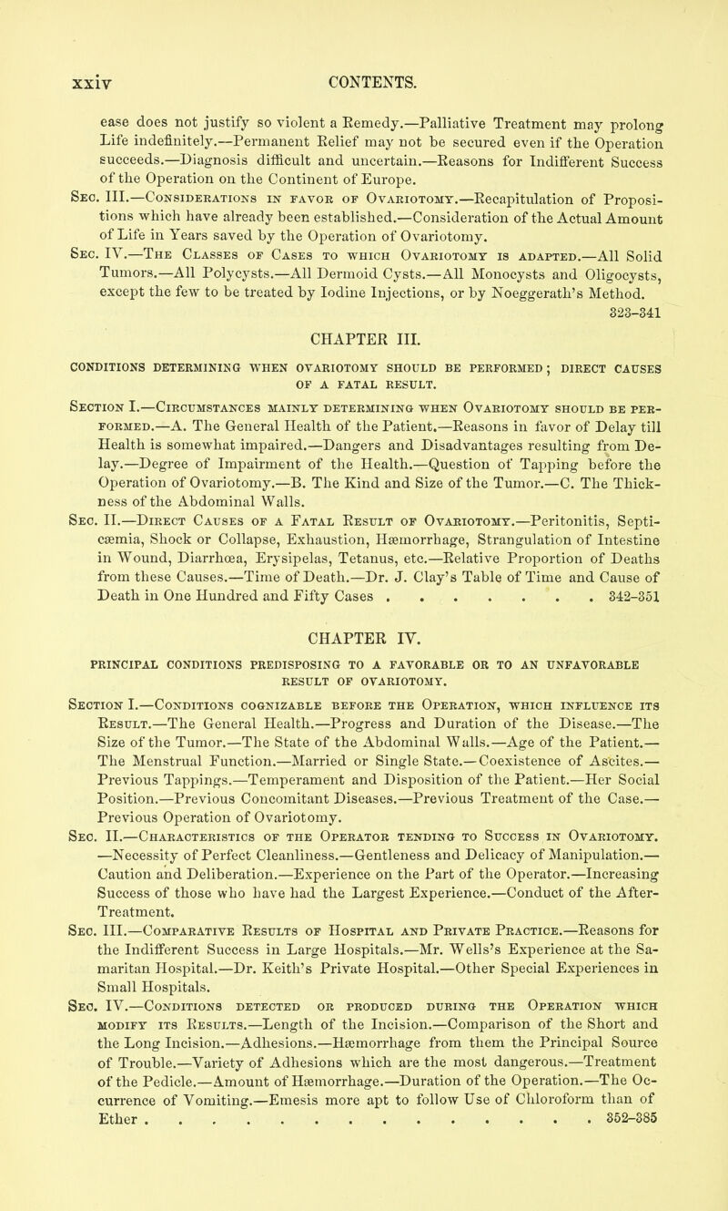 ease does not justify so violent a Eemedy.—Palliative Treatment may prolong Life indefinitely.—Permanent Eelief may not be secured even if the Operation succeeds.—Diagnosis difficult and uncertain.—Seasons for Indifferent Success of the Operation on the Continent of Europe. Seo. III.—Considerations in favok of Ovariotomy.—Eecapitulation of Proposi- tions which have already been established.—Consideration of the Actual Amount of Life in Years saved by the Operation of Ovariotomy. Sec. IV.—The Classes of Cases to which Ovariotomy is adapted.—All Solid Tumors.—All Polycysts.—All Dermoid Cysts.—All Monocysts and Oligocysts, except the few to be treated by Iodine Injections, or by Noeggerath's Method. 323-341 CHAPTER IIL CONDITIONS DETERMINING WHEN OVARIOTOMY SHOULD BE PERFORMED; DIRECT CAUSES OP A FATAL RESULT. Section I.—Circumstances mainly determining when Ovariotomy should be per- formed.—A. The General Health of the Patient.—Eeasons in favor of Delay till Health is somewhat impaired.—Dangers and Disadvantages resulting from De- lay,—Degree of Impairment of the Health.—Question of Tapping before the Operation of Ovariotomy.—B. The Kind and Size of the Tumor,—C. The Thick- ness of the Abdominal Walls. Sec. II.—Direct Causes of a Patal Eesult of Ovariotomy.—Peritonitis, Septi- caemia, Shock or Collapse, Exhaustion, Hsemorrhage, Strangulation of Intestine in Wound, Diarrhoea, Erysipelas, Tetanus, etc.—Eelative Proportion of Deaths from these Causes.—Time of Death.—Dr. J, Clay's Table of Time and Cause of Death in One Hundred and Pifty Cases 342-351 CHAPTER lY. principal conditions predisposing TO A FAVORABLE OR TO AN UNFAVORABLE RESULT OF OVARIOTOMY. Section I.—Conditions cognizable before the Operation, which influence its Result.—The General Health.—Progress and Duration of the Disease,—The Size of the Tumor.—The State of the Abdominal Walls.—Age of the Patient.— The Menstrual Function.—Married or Single State.—Coexistence of Ascites,— Previous Tappings,—Temperament and Disposition of the Patient,—Her Social Position,—Previous Concomitant Diseases.—Previous Treatment of the Case.— Previous Operation of Ovariotomy. Sec. II.—Characteristics of the Operator tending to Success in Ovariotomy. —Necessity of Perfect Cleanliness.—Gentleness and Delicacy of Manipulation.— Caution and Deliberation,—Experience on the Part of the Operator.—Increasing Success of those who have had the Largest Experience.—Conduct of the After- Treatment. Sec. Ill,—Comparative Results of Hospital and Private Practice.—Eeasons for the Indifferent Success in Large Hospitals.—Mr. Wells's Experience at the Sa- maritan Hospital.—Dr. Keith's Private Hospital.—Other Special Experiences in Small Hospitals. Seo. IV.—Conditions detected or produced during the Operation which MODIFY ITS Eesults.—Length of the Incision.—Comparison of the Short and the Long Incision.—Adhesions,—Hsemorrhage from them the Principal Source of Trouble.—Variety of Adhesions which are the most dangerous,—Treatment of the Pedicle.—Amount of Haemorrhage.—Duration of the Operation.—The Oc- currence of Vomiting,—Emesis more apt to follow Use of Cliloroform than of Ether 352-385