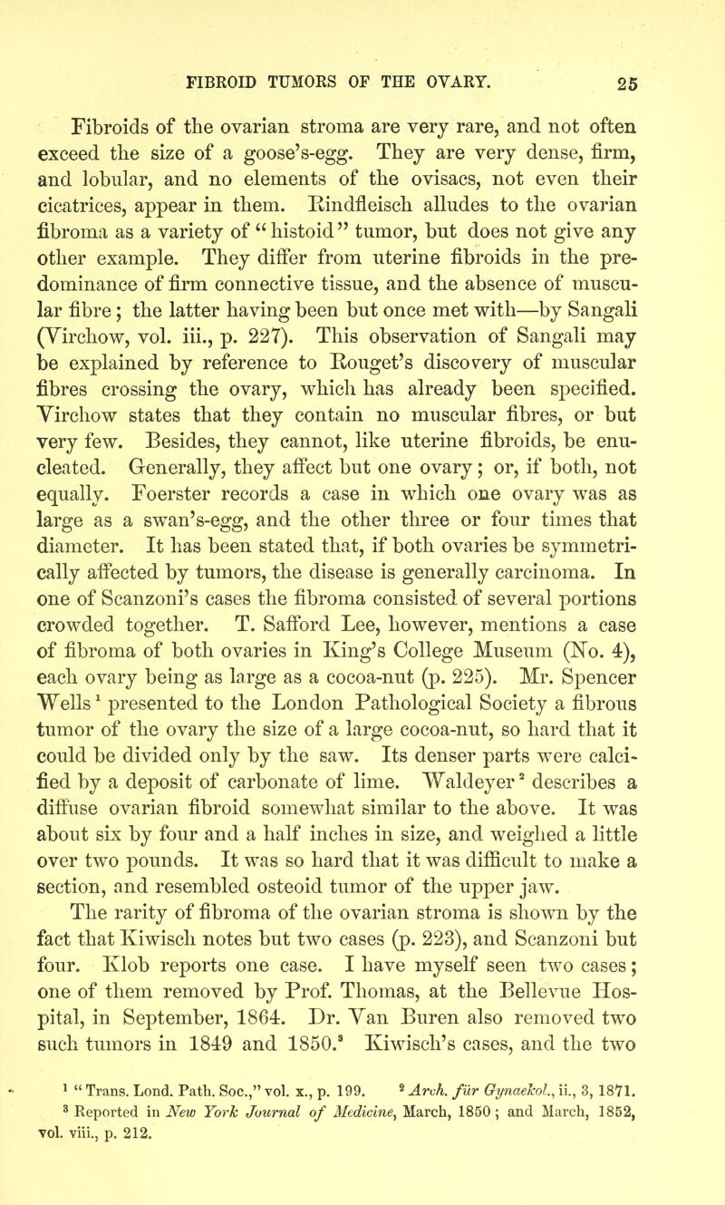 Fibroids of the ovarian stroma are very rare, and not often exceed the size of a goose's-egg. They are very dense, firm, and lobular, and no elements of the ovisacs, not even their cicatrices, appear in them. Rindfleisch alludes to the ovarian fibroma as a variety of histoid tumor, but does not give any other example. They differ from uterine fibroids in the pre- dominance of firm connective tissue, and the absence of muscu- lar fibre; the latter having been but once met with—by Sangali (Yirchow, vol. iii., p. 227). This observation of Sangali may be explained by reference to Eouget's discovery of muscular fibres crossing the ovary, which has already been specified. Yirchow states that they contain no muscular fibres, or but very few. Besides, they cannot, like uterine fibroids, be enu- cleated. Generally, they aff'ect but one ovary; or, if both, not equally. Foerster records a case in which one ovary was as large as a swan's-egg, and the other three or four times that diameter. It has been stated that, if both ovaries be symmetri- cally affected by tumors, the disease is generally carcinoma. In one of Scanzoni's cases the fibroma consisted of several portions crowded together. T. Safford Lee, however, mentions a case of fibroma of both ovaries in King's College Museum (I^o. 4), each ovary being as large as a cocoa-nut (p. 225). Mr. Spencer Wells' presented to the London Pathological Society a fibrous tumor of the ovary the size of a large cocoa-nut, so hard that it could be divided only by the saw. Its denser parts were calci- fied by a deposit of carbonate of lime. Waldeyer ^ describes a diffuse ovarian fibroid somewhat similar to the above. It was about six by four and a half inches in size, and weighed a little over two pounds. It was so hard that it was difficult to make a section, and resembled osteoid tumor of the upper jaw. The rarity of fibroma of the ovarian stroma is shown by the fact that Kiwisch notes but two cases (p. 223), and Scanzoni but four. Klob reports one case. I have myself seen two cases; one of them removed by Prof. Thomas, at the Bellevue Hos- pital, in September, 1864. Dr. Yan Buren also removed two such tumors in 1849 and 1850.^ Kiwisch's cases, and the two ^  Trans. Lond. Path. Soc, vol. x., p. 199. « ^^^.^^ fy^y. Oynaekol, ii., 3, IS*?!. ^ Reported in New York Journal of Medicine, March, 1850; and March, 1852, vol. viii., p. 212.