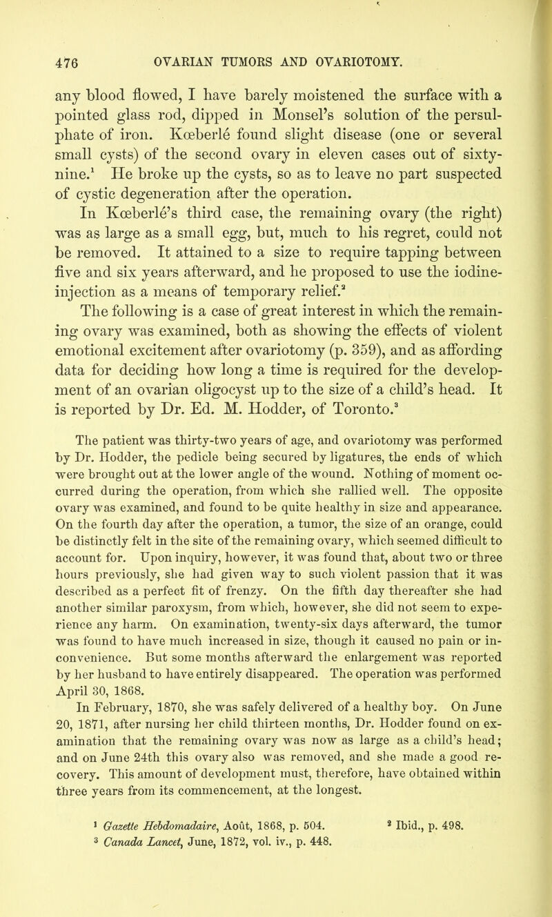any blood flowed, I have barely moistened the surface witb a pointed glass rod, dipped in Monsel's solution of the persul- phate of iron. Koeberle found slight disease (one or several small cysts) of the second ovary in eleven cases out of sixty- nine/ He broke up the cysts, so as to leave no part suspected of cystic degeneration after the operation. In Koeberle's third case, the remaining ovary (the right) was as large as a small egg, but, much to his regret, could not be removed. It attained to a size to require tapping between five and six years afterward, and he proposed to use the iodine- injection as a means of temporary relief.'' The following is a case of great interest in which the remain- ing ovary was examined, both as showing the effects of violent emotional excitement after ovariotomy (p. 359), and as afibrding data for deciding how long a time is required for the develop- ment of an ovarian oligocyst up to the size of a child's head. It is reported by Dr. Ed. M. Hodder, of Toronto.^ The patient was thirty-two years of age, and ovariotomy was performed by Dr. Hodder, the pedicle being secured by ligatures, the ends of which were brought out at the lower angle of the wound. Nothing of moment oc- curred during the operation, from which she rallied well. The opposite ovary was examined, and found to be quite healthy in size and appearance. On the fourth day after the operation, a tumor, the size of an orange, could be distinctly felt in the site of the remaining ovary, which seemed difficult to account for. Upon inquiry, however, it was found that, about two or three hours previously, she had given way to such violent passion that it was described as a perfect fit of frenzy. On the fifth day thereafter she had another similar paroxysm, from which, however, she did not seem to expe- rience any harm. On examination, twenty-six days afterward, the tumor was found to have much increased in size, though it caused no pain or in- convenience. But some months afterward the enlargement was reported by her husband to have entirely disappeared. The operation was performed April 30, 1868. In February, 1870, she was safely delivered of a healthy boy. On June 20, 1871, after nursing her child thirteen months. Dr. Hodder found on ex- amination that the remaining ovary was now as large as a child's head; and on June 24th this ovary also was removed, and she made a good re- covery. This amount of development must, therefore, have obtained within three years from its commencement, at the longest. > Gazette Hebdomadaire, Aout, 1868, p. 504. ^ Ibid., p. 498. 3 Canada Lancet^ June, 18'72, vol. iv., p. 448.