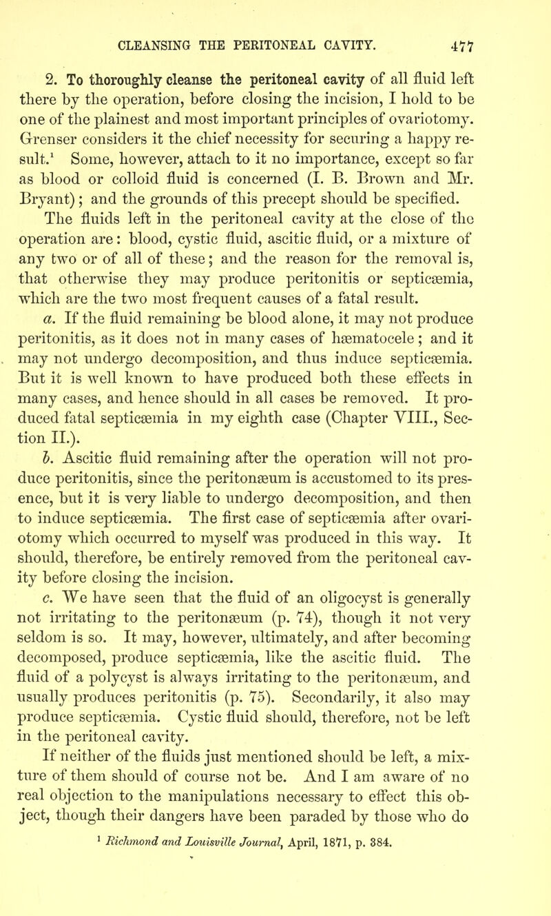 2. To thorougMy cleanse tlie peritoneal cavity of all fluid left there by the operation, before closing the incision, I hold to be one of the plainest and most important principles of ovariotomy. Grenser considers it the chief necessity for securing a happy re- sult.' Some, however, attach to it no importance, except so far as blood or colloid fluid is concerned (I. B. Brown and Mr. Bryant); and the grounds of this precept should be specified. The fluids left in the peritoneal cavity at the close of the operation are: blood, cystic fluid, ascitic fluid, or a mixture of any two or of all of these; and the reason for the removal is, that otherwise they may produce peritonitis or septicaemia, which are the two most frequent causes of a fatal result. a. If the fluid remaining be blood alone, it may not produce peritonitis, as it does not in many cases of hsematocele; and it may not undergo decomposition, and thus induce septicaemia. But it is well known to have produced both these effects in many cases, and hence should in all cases be removed. It pro- duced fatal septicaemia in my eighth case (Chapter YIII., Sec- tion IL). 5. Ascitic fluid remaining after the operation will not pro- duce peritonitis, since the peritonaeum is accustomed to its pres- ence, but it is very liable to undergo decomposition, and then to induce septicaemia. The first case of septicaemia after ovari- otomy which occurred to myself was produced in this way. It should, therefore, be entirely removed from the peritoneal cav- ity before closing the incision. c. We have seen that the fiuid of an oligocyst is generally not irritating to the peritonaeum (p. 74), though it not very seldom is so. It may, however, ultimately, and after becoming decomposed, produce septicaemia, like the ascitic fluid. The fluid of a poly cyst is always irritating to the peritonaeum, and usually produces peritonitis (p. 75). Secondarily, it also may produce septicaemia. Cystic fluid should, therefore, not be left in the peritoneal cavity. If neither of the fluids just mentioned should be left, a mix- ture of them should of course not be. And I am aware of no real objection to the manipulations necessary to eflect this ob- ject, though their dangers have been paraded by those who do ^ Richmond and Louisville Journal^ April, 1871, p. 384.