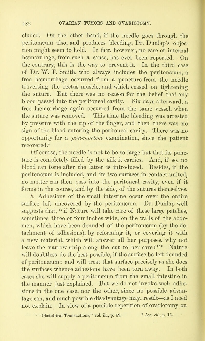 eluded. On the other hand, if the needle goes through the peritonseum also, and produces bleedmg, Dr. Dunlap's objec- tion might seem to hold. In fact, however, no case of internal haemorrhage, from such a cause, has ever been reported. On the contrary, this is the way to prevent it. In the third case of Dr. W. T. Smith, who always includes the peritonaeum, a free hgemorrhage occurred from a puncture from the needle traversing the rectus muscle, and which ceased on tightening the suture. But there was no reason for the belief that any blood passed into the peritoneal cavity. Six days afterward, a free hsemorrhage again occurred from the same vessel, when the suture was removed. This time the bleeding was arrested by pressure with the tip of the finger, and then there was no sign of the blood entering the peritoneal cavity. There was no opportunity for a jposirmortem examination, since the patient recovered.^ Of course, the needle is not to be so large but that its punc- ture is completely filled by the silk it carries. And, if so, no blood can issue after the latter is introduced. Besides, if the peritonaeum is included, and its two surfaces in contact united, no matter can then pass into the peritoneal cavity, even if it forms in the course, and by the side, of the sutures themselves. J. Adhesions of the small intestine occur over the entire surface left uncovered by the peritonseum. Dr. Dunlap well suggests that,  if l!^ature will take care of these large patches, sometimes three or four inches wide, on the walls of the abdo- men, which have been denuded of the peritonaeum (by the de- tachment of adhesions), by reforming it, or covering it with a new material, which will answer all her purposes, why not leave the narrow strip along the cut to her care % I^'ature will doubtless do the best possible, if the surface be left denuded of peritonaeum; and will treat that surface precisely as she does the surfaces whence adhesions have been torn away. In both cases she will supply a peritonaeum from the small intestine in the manner just explained. But we do not invoke such adhe- sions in the one case, nor the other, since no possible advan- tage can, and m^uch possible disadvantage may, result—as I need not explain. In view of a possible repetition of ovariotomy on 1  Obstetrical Transactions, vol. iii., p. 49. ^ Xoc. ciL, p. 15.