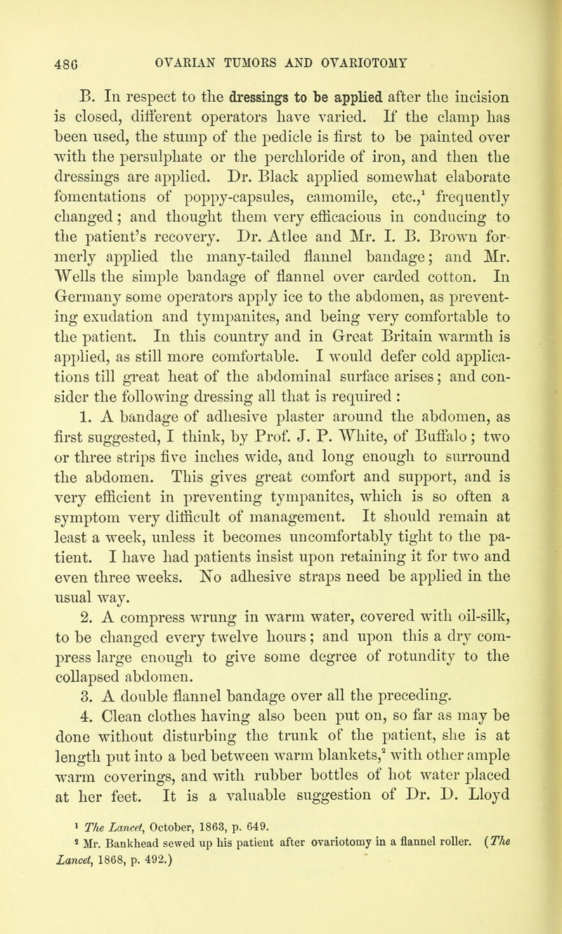 B. In respect to tlie dressings to be applied after the incision is closed, different operators have varied. If the clamp has been used, the stump of the pedicle is first to be painted over with the persulphate or the perchloride of iron, and then the dressings are applied. Dr. Black applied somewhat elaborate fomentations of poppy-capsules, camomile, etc.,^ frequently changed; and thought them very efiicacious in conducing to the patient's recovery. Dr. Atlee and Mr. I. B. Brown for- merly applied the many-tailed flannel bandage; and Mr. Wells the simple bandage of flannel over carded cotton. In Germany some operators apply ice to the abdomen, as prevent- ing exudation and tympanites, and being very comfortable to the patient. In this country and in Great Britain warmth is applied, as still more comfortable. I would defer cold applica- tions till great heat of the abdominal surface arises; and con- sider the following dressing all that is required : 1. A bandage of adhesive plaster around the abdomen, as flrst suggested, I think, by Prof. J. P. White, of Buffalo; two or three strips five inches wide, and long enough to surround the abdomen. This gives great comfort and support, and is very efficient in preventing tympanites, which is so often a symptom very difficult of management. It should remain at least a week, unless it becomes uncomfortably tight to the pa- tient. I have had patients insist upon retaining it for two and even three weeks. No adhesive straps need be applied in the usual way. 2. A compress wrung in warm water, covered with oil-silk, to be changed every twelve hours; and upon this a dry com- press large enough to give some degree of rotundity to the collapsed abdomen. 3. A double flannel bandage over all the preceding. 4. Clean clothes having also been put on, so far as may be done without disturbing the trunk of the patient, she is at length put into a bed between warm blankets,' with other ample warm coverings, and with rubber bottles of hot water placed at her feet. It is a valuable suggestion of Dr. D. Lloyd » Tke Lancet, October, 1863, p. 649. 2 Mr. Bankhead sewed up his patient after ovariotomy in a flannel roller. {The Lancet, 1868, p. 492.)