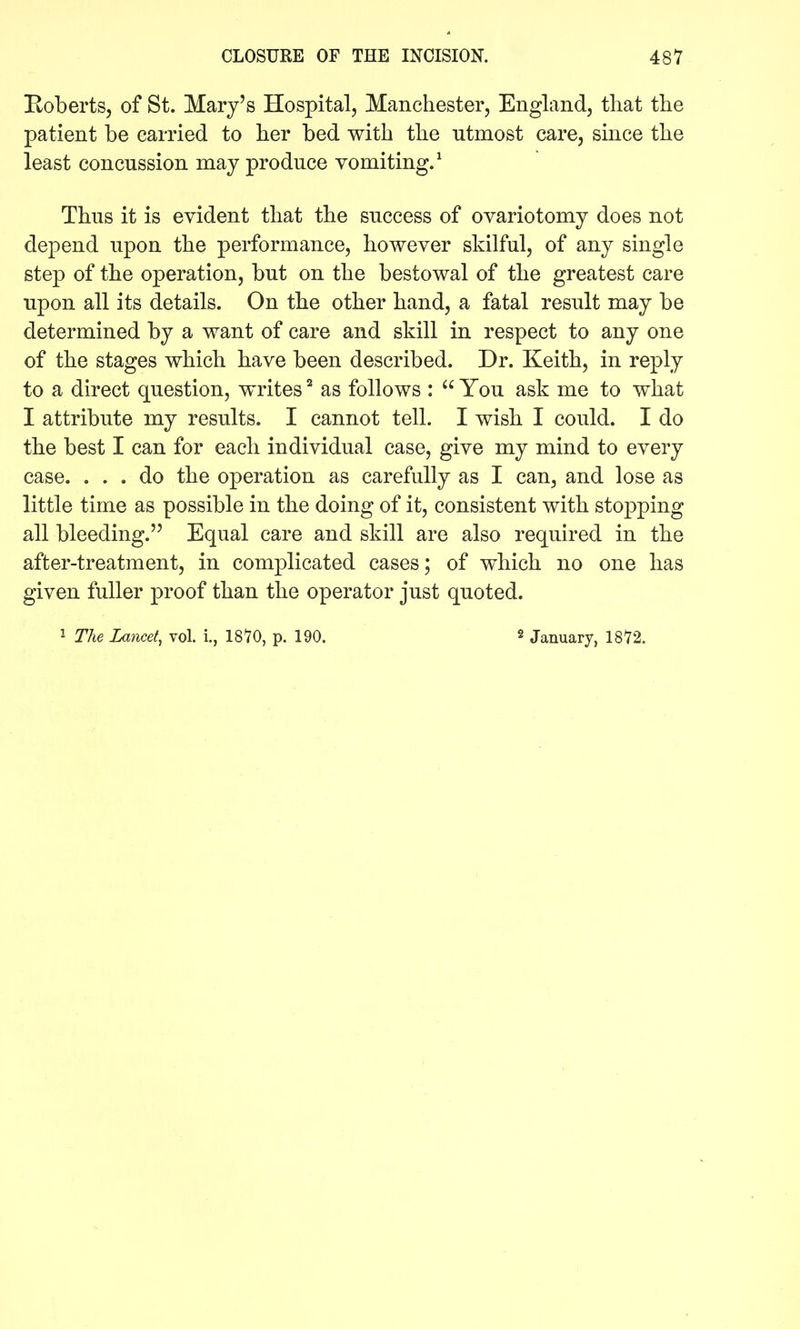 Boberts, of St. Mary's Hospital, Manchester, England, that the patient be carried to her bed with the utmost care, since the least concussion may produce vomiting.^ Thus it is evident that the success of ovariotomy does not depend upon the performance, however skilful, of any single step of the operation, but on the bestowal of the greatest care upon all its details. On the other hand, a fatal result may be determined by a want of care and skill in respect to any one of the stages which have been described. Dr. Keith, in reply to a direct question, writes ^ as follows :  You ask me to what I attribute my results. I cannot tell. I wish I could. I do the best I can for each individual case, give my mind to every case. ... do the operation as carefully as I can, and lose as little time as possible in the doing of it, consistent with stopping all bleeding. Equal care and skill are also required in the after-treatment, in complicated cases; of which no one has given fuller proof than the operator just quoted. i The Lancet, vol. i., 1870, p. 190. January, 1872.