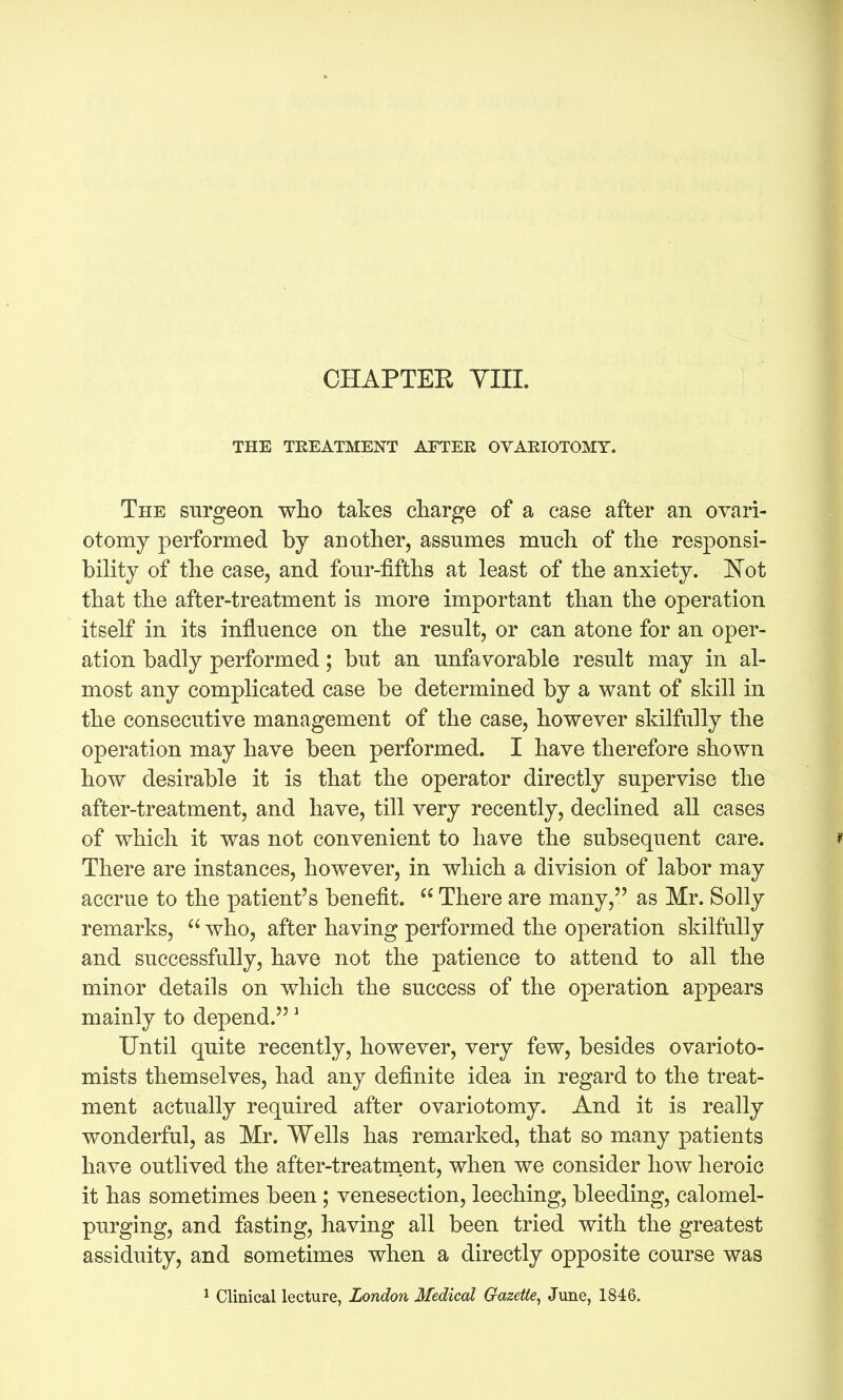 CHAPTER YIII. THE TREATMENT AFTER OVARIOTOMY. The surgeon wlio takes charge of a case after an ovari- otomy performed by another, assumes much of the responsi- bility of the case, and four-fifths at least of the anxiety. 'Not that the after-treatment is more important than the operation itself in its influence on the result, or can atone for an oper- ation badly performed; but an unfavorable result may in al- most any complicated case be determined by a want of skill in the consecutive management of the case, however skilfully the operation may have been performed. I have therefore shown how desirable it is that the operator directly supervise the after-treatment, and have, till very recently, declined all cases of which it was not convenient to have the subsequent care. * There are instances, however, in which a division of labor may accrue to the patient's benefit.  There are many, as Mr. Solly remarks,  who, after having performed the operation skilfully and successfully, have not the patience to attend to all the minor details on which the success of the operation appears mainly to depend. ^ Until quite recently, however, very few, besides ovarioto- mists themselves, had any definite idea in regard to the treat- ment actually required after ovariotomy. And it is really wonderful, as Mr. Wells has remarked, that so many patients have outlived the after-treatment, when we consider how heroic it has sometimes been; venesection, leeching, bleeding, calomel- purging, and fasting, having all been tried with the greatest assiduity, and sometimes when a directly opposite course was ^ Clinical lecture, London Medical Gazeife, June, 1846.