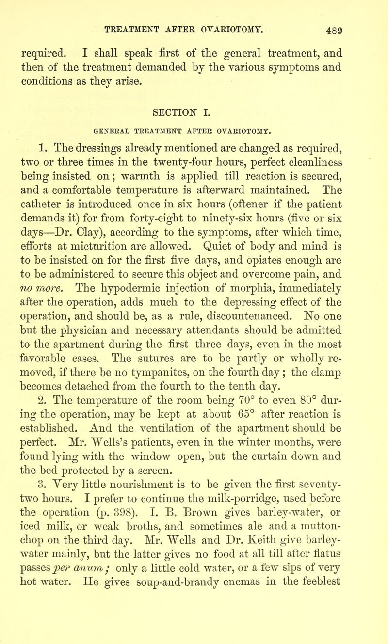required. I shall speak first of the general treatment, and then of the treatment demanded by the various symptoms and conditions as they arise. SECTION- I. GENERAL TEEATMENT AFTER OVARIOTOMY. 1. The dressings already mentioned are changed as required, two or three times in the twenty-four hours, perfect cleanliness being insisted on; warmth is applied till reaction is secured, and a comfortable temperature is afterward maintained. The catheter is introduced once in six hours (oftener if the patient demands it) for from forty-eight to ninety-six hours (five or six days—Dr. Clay), according to the symptoms, after which time, efforts at micturition are allowed. Quiet of body and mind is to be insisted on for the first five days, and opiates enough are to be administered to secure this object and overcome pain, and no more. The hypodermic injection of morphia, immediately after the operation, adds much to the depressing effect of the operation, and should be, as a rule, discountenanced. ]^o one but the physician and necessary attendants should be admitted to the apartment during the first three days, even in the most favorable cases. The sutures are to be partly or wholly re- moved, if there be no tympanites, on the fourth day; the clamp becomes detached from the fourth to the tenth day. 2. The temperature of the room being 70° to even 80° dur- ing the operation, may be kept at about 65° after reaction is established. And the ventilation of the apartment should be perfect. Mr. Wells's patients, even in the winter months, were found lying with the window open, but the curtain down and the bed protected by a screen. 3. Yery little nourishment is to be given the first seventy- two hours. I prefer to continue the milk-porridge, used before the operation (p. 398). I. B. Brown gives barley-water, or iced milk, or weak broths, and sometimes ale and a mutton- chop on the third day. Mr. Wells and Dr. Keith give barley- water mainly, but the latter gives no food at all till after flatus passes per anum / only a little cold water, or a few sips of very hot water. He gives soup-and-brandy enemas in the feeblest