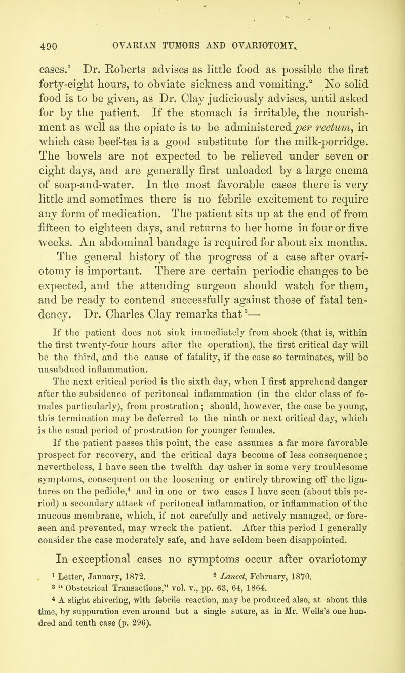 490 OYARIAN TUMORS AND OYARIOTOMY, cases.^ Dr. Eoberts advises as little food as possible the first forty-eight hours, to obviate sickness and vomiting;'^ No solid food is to be given, as Dr. Clay judiciously advises, until asked for by the patient. If the stomach is irritable, the nourish- ment as well as the opiate is to be administered ^^/^ rectum, in which case beef-tea is a good substitute for the milk-porridge. The bowels are not expected to be relieved under seven or eight days, and are generally first unloaded by a large enema of soap-and-water. In the most favorable cases there is very little and sometimes there is no febrile excitement to require any form of medication. The patient sits up at the end of from fifteen to eighteen days, and returns to her home in four or five weeks. An abdominal bandage is required for about six months. The general history of the progress of a case after ovari- otomy is important. There are certain periodic changes to be expected, and the attending surgeon should watch for them, and be ready to contend successfully against those of fatal ten- dency. Dr. Charles Clay remarks that ^— If the patient does not sink immediatelj from shock (that is, within the first twenty-four hours after the operation), the first critical day will be the third, and the cause of fatality, if the case so terminates, will be unsubdued inflammation. The next critical period is the sixth day, when I first apprehend danger after the subsidence of peritoneal inflammation (in the elder class of fe- males particularly), from prostration; should, however, the case be young, this termination may be deferred to the ninth or next critical day, which is the usual period of prostration for younger females. If the patient passes this point, the case assumes a far more favorable prospect for recovery, and the critical days become of less consequence; nevertheless, I have seen the twelfth day usher in some very troublesome symptoms, consequent on the loosening or entirely throwing off the liga- tures on the pedicle,* and in one or two cases I have seen (about this pe- riod) a secondary attack of peritoneal inflammation, or inflammation of the mucous membrane, which, if not carefully and actively managed, or fore- seen and prevented, may wreck the patient. After this period I generally consider the case moderately safe, and have seldom been disappointed. In exceptional cases no symptoms occur after ovariotomy 1 Letter, January, 1872. ^ Lancei^ February, 1870. 3  Obstetrical Transactions, vol. v., pp. 63, 64, 1864. * A slight shivering, with febrile reaction, may be produced also, at about this time, by suppuration even around but a single suture, as in Mr. Wells's one hun- dred and tenth case (p. 296).