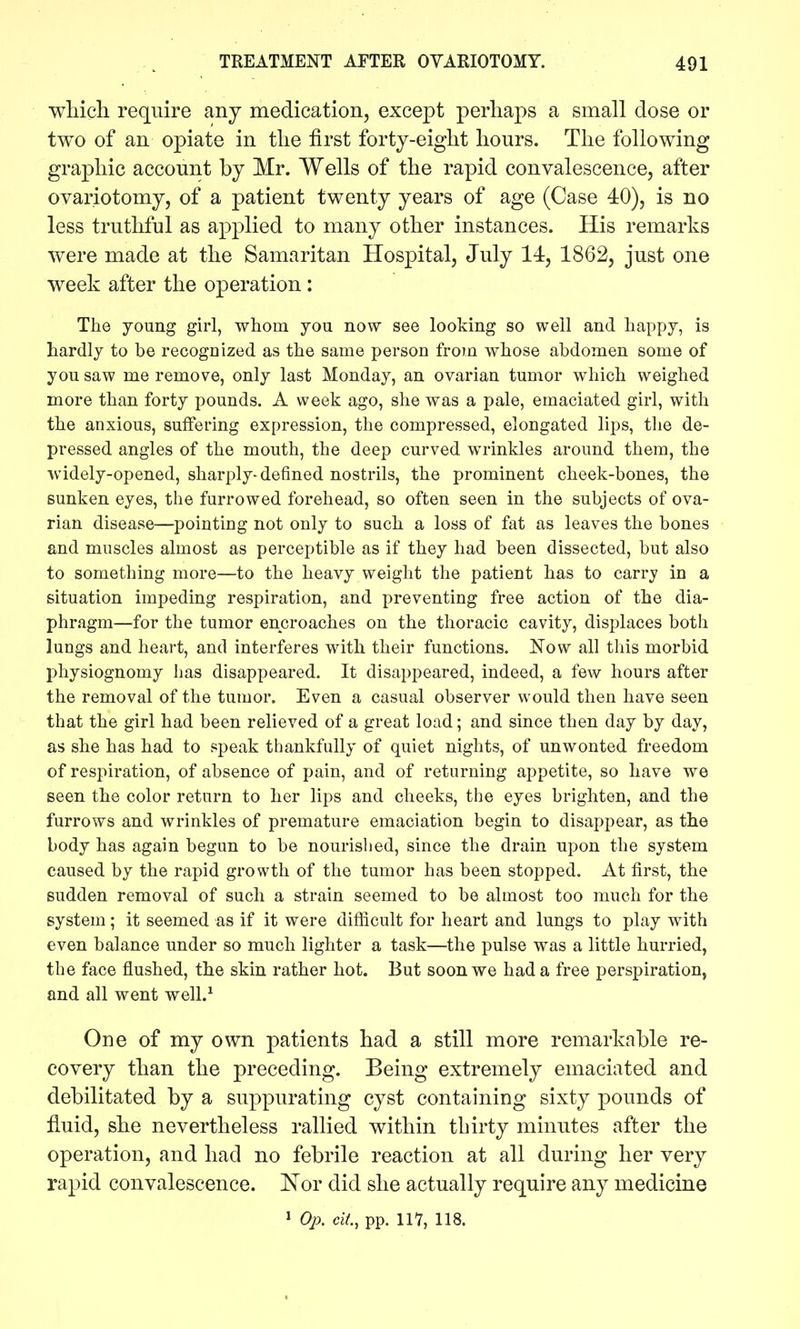 wliicli require any medication, except perhaps a small dose or two of an opiate in tlie first forty-eight hours. The following graphic account by Mr. Wells of the rapid convalescence, after ovariotomy, of a patient twenty years of age (Case 40), is no less truthful as applied to many other instances. His remarks were made at the Samaritan Hospital, July 14, 1862, just one week after the operation: The young girl, whom you now see looking so well and happy, is hardly to be recognized as the same person from whose abdomen some of you saw me remove, only last Monday, an ovarian tumor which weighed more than forty pounds. A week ago, she was a pale, emaciated girl, with the anxious, suffering expression, the compressed, elongated lips, the de- pressed angles of the mouth, the deep curved wrinkles around them, the widely-opened, sharply-defined nostrils, the prominent cheek-bones, the sunken eyes, the furrowed forehead, so often seen in the subjects of ova- rian disease—pointing not only to such a loss of fat as leaves the bones and muscles almost as perceptible as if they had been dissected, but also to something more—to the heavy weight the patient has to carry in a situation impeding respiration, and preventing free action of the dia- phragm—for the tumor encroaches on the thoracic cavity, displaces both lungs and heart, and interferes with their functions. Now all this morbid physiognomy has disappeared. It disappeared, indeed, a few hours after the removal of the tumor. Even a casual observer would then have seen that the girl had been relieved of a great load; and since then day by day, as she has had to speak thankfully of quiet nights, of unwonted freedom of respiration, of absence of pain, and of returning appetite, so have we seen the color return to her lips and cheeks, the eyes brighten, and the furrows and wrinkles of premature emaciation begin to disappear, as the body has again begun to be nourislied, since the drain upon the system caused by the rapid growth of the tumor has been stopped. At first, the sudden removal of such a strain seemed to be almost too much for the system; it seemed as if it were difiicult for heart and lungs to play with even balance under so much lighter a task—the pulse was a little hurried, the face flushed, the skin rather hot. But soon we had a free perspiration, and all went well.^ One of my own patients had a still more remarkable re- covery than the preceding. Being extremely emaciated and debilitated by a suppurating cyst containing sixty pounds of fluid, she nevertheless rallied within thirty minutes after the operation, and had no febrile reaction at all during her very rapid convalescence. ^N'or did she actually require any medicine 1 Op. cit, pp. IIY, 118.