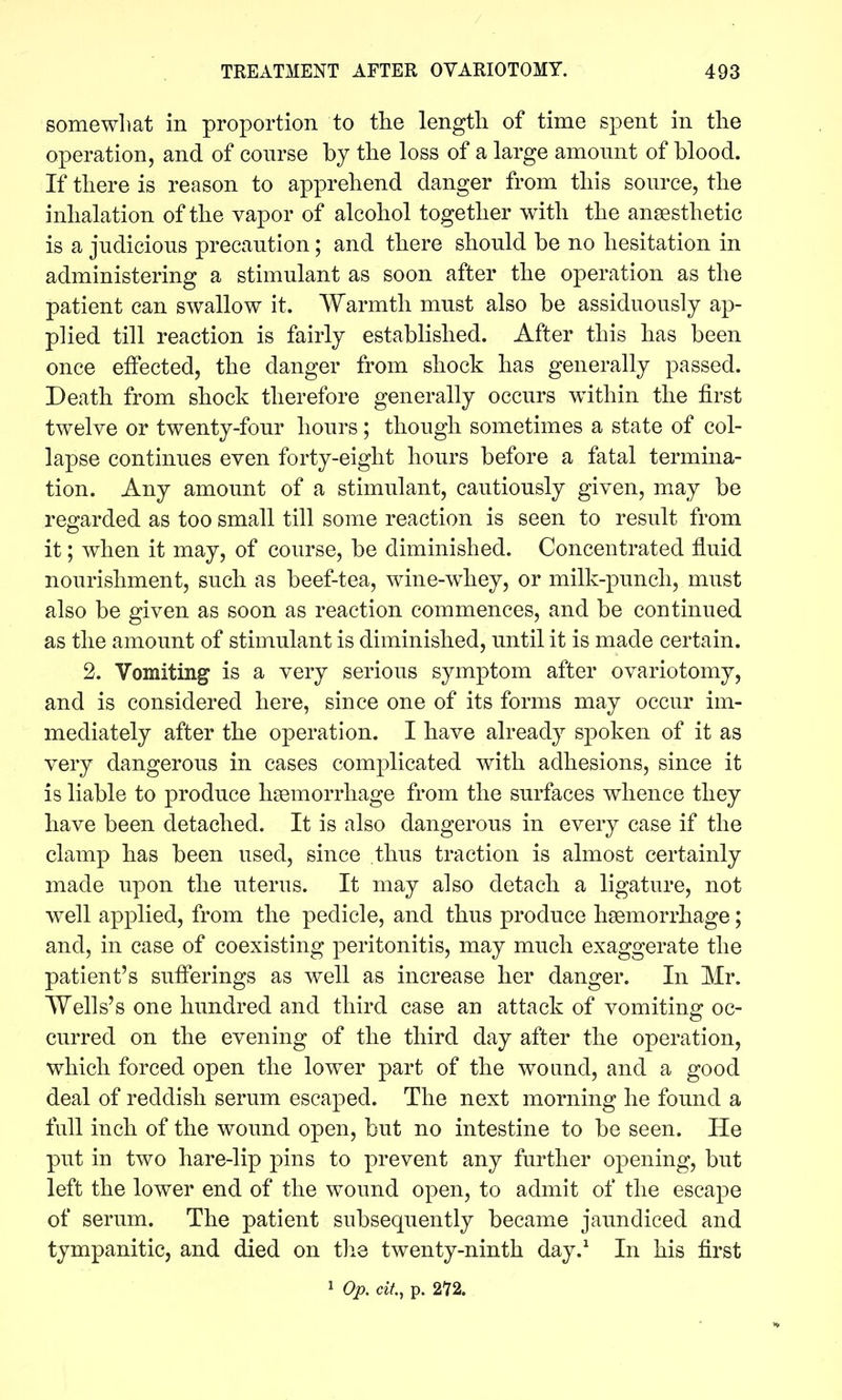 somewhat in proportion to tlie length of time spent in the operation, and of com-se by the loss of a large amonnt of blood. If there is reason to apprehend danger from this source, the inhalation of the vapor of alcohol together with the ansesthetic is a judicious precaution; and there should be no hesitation in administering a stimulant as soon after the operation as the patient can swallow it. Warmth must also be assiduously ap- plied till reaction is fairly established. After this has been once effected, the danger from shock has generally passed. Death from shock therefore generally occurs within the first twelve or twenty-four hours; though sometimes a state of col- lapse continues even forty-eight hours before a fatal termina- tion. Any amount of a stimulant, cautiously given, may be regarded as too small till some reaction is seen to result from it; when it may, of course, be diminished. Concentrated fluid nourishment, such as beef-tea, wine-whey, or milk-punch, must also be given as soon as reaction commences, and be continued as the amount of stimulant is diminished, until it is made certain. 2. Vomiting is a very serious symptom after ovariotomy, and is considered here, since one of its forms may occur im- mediately after the operation. I have already sj)oken of it as very dangerous in cases complicated with adhesions, since it is liable to produce hgemorrhage from the surfaces whence they have been detached. It is also dangerous in every case if the clamp has been used, since thus traction is almost certainly made upon the uterus. It may also detach a ligature, not well applied, from the pedicle, and thus produce haemorrhage; and, in case of coexisting peritonitis, may much exaggerate the patient's suflerings as well as increase her danger. In Mr. Wells's one hundred and third case an attack of vomitine: oc- curred on the evening of the third day after the operation, which forced open the lower part of the wound, and a good deal of reddish serum escaped. The next morning he found a full inch of the wound open, but no intestine to be seen. He put in two hare-lip pins to prevent any further opening, but left the lower end of the wound open, to admit of the escape of serum. The patient subsequently became jaundiced and tympanitic, and died on tlie twenty-ninth day.^ In his first 1 Op. cit, p. 272.