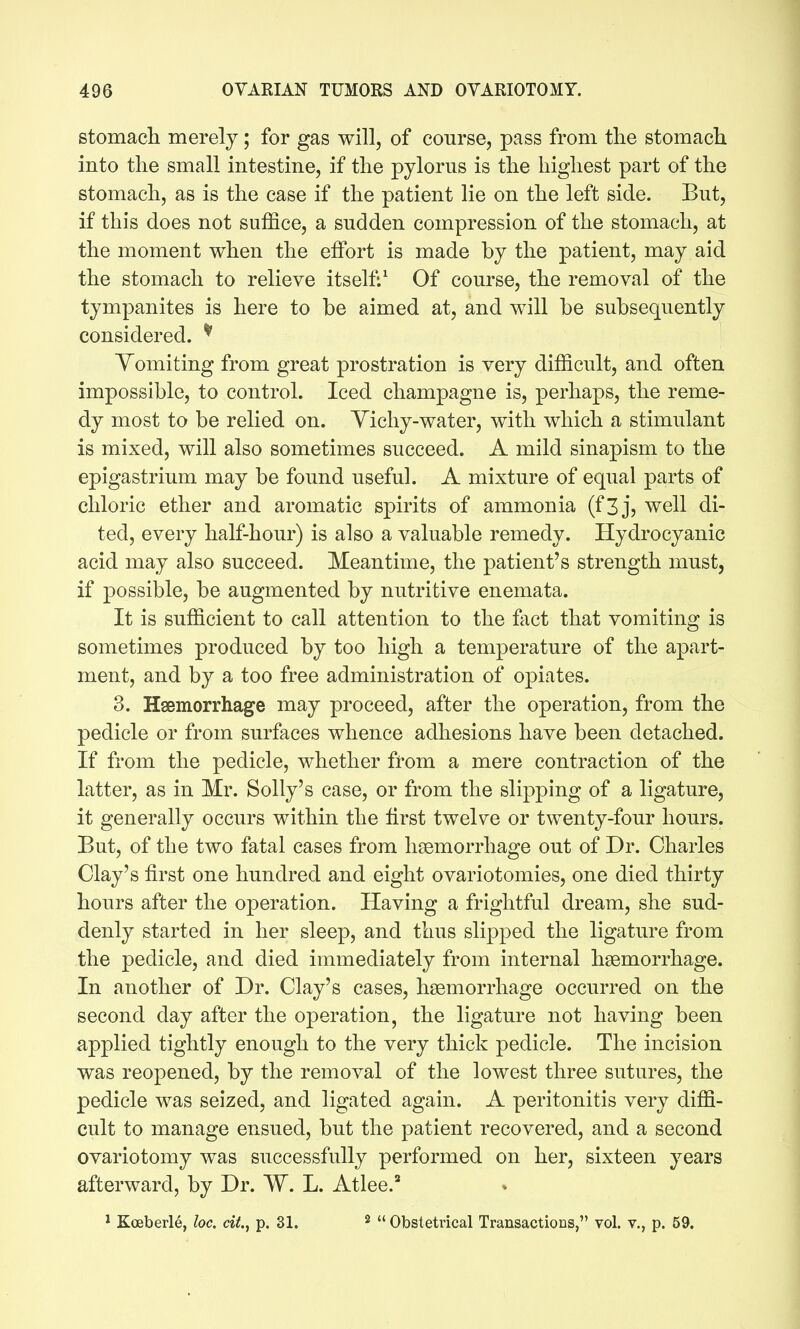 stomach merely; for gas will, of course, pass from the stomach into the small intestine, if the pylorus is the highest part of the stomach, as is the case if the patient lie on the left side. But, if this does not suffice, a sudden compression of the stomach, at the moment when the effort is made by the patient, may aid the stomach to relieve itself:^ Of course, the removal of the tympanites is here to be aimed at, and will be subsequently considered. ^ Vomiting from great prostration is very difficult, and often impossible, to control. Iced champagne is, perhaps, the reme- dy most to be relied on. Yichy-water, with which a stimulant is mixed, will also sometimes succeed. A mild sinapism to the epigastrium may be found useful. A mixture of equal parts of chloric ether and aromatic spirits of ammonia (fZj, well di- ted, every half-hour) is also a valuable remedy. Hydrocyanic acid may also succeed. Meantime, the patient's strength must, if possible, be augmented by nutritive enemata. It is sufficient to call attention to the fact that vomiting is sometimes produced by too high a temperature of the apart- ment, and by a too free administration of opiates. 3. Haemorrhage may proceed, after the operation, from the pedicle or from surfaces whence adhesions have been detached. If from the pedicle, whether from a mere contraction of the latter, as in Mr. Solly's case, or from the slipping of a ligature, it generally occurs within the first twelve or twenty-four hours. But, of the two fatal cases from hsemorrhage out of Dr. Charles Clay's first one hundred and eight ovariotomies, one died thirty hours after the operation. Having a frightful dream, she sud- denly started in her sleep, and thus slipped the ligature from the pedicle, and died immediately from internal hgemorrhage. In another of Dr. Clay's cases, haemorrhage occurred on the second day after the operation, the ligature not having been applied tightly enough to the very thick pedicle. The incision was reopened, by the removal of the lowest three sutures, the pedicle was seized, and ligated again. A peritonitis very diffi- cult to manage ensued, but the patient recovered, and a second ovariotomy was successfully performed on her, sixteen years afterward, by Dr. W. L. Atlee.' * Koeberle, he. cii., p. 31. ^ Obstetrical Transactions, vol. v., p. 59.
