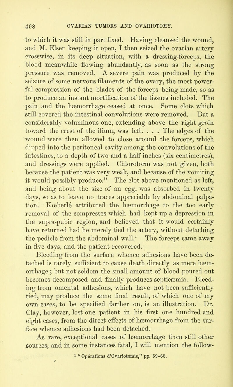to which it was still in part fixed. Having cleansed the wonnd, and M. Elser keeping it open, I then seized the ovarian artery crosswise, in its deep situation, with a dressing-forceps, the blood meanwhile flowing abundantly, as soon as the strong pressure was removed. A severe pain was produced by the seizure of some nervous filaments of the ovary, the most power- ful compression of the blades of the forceps being made, so as to produce an instant mortification of the tissues included. The pain and the haemorrhage ceased at once. Some clots which still covered the intestinal convolutions were removed. But a considerably voluminous one, extending above the right groin toward the crest of the ilium, was left. . . . The edges of the wound were then allowed to close around the forceps, which dipped into the peritoneal cavity among the convolutions of the intestines, to a depth of two and a half inches (six centimetres), and dressings were applied. Chloroform was not given, both because the patient was very weak, and because of the vomiting it would possibly produce. The clot above mentioned as left, and being about the size of an egg, was absorbed in twenty days, so as to leave no traces appreciable by abdominal palpa- tion. Koeberle attributed the haemorrhage to the too early removal of the compresses which had kept up a depression in the supra-pubic region, and believed that it would certainly have returned had he merely tied the artery, without detaching the pedicle from the abdominal wall.' The forceps came away in five days, and the patient recovered. Bleeding from the surface w^hence adhesions have been de- tached is rarely sufiicient to cause death directly as mere haem- orrhage ; but not seldom the small amount of blood poured out becomes decomposed and finally produces septicaemia. Bleed- ing from omental adhesions, which have not been sufiiciently tied, may produce the same final result, of which one of my own cases, to be specified farther on, is an illustration. Dr. Clay, however, lost one patient in his first one hundred and eight cases, from the direct efiects of haemorrhage from the sur- face whence adhesions had been detached. As rare, exceptional cases of haemorrhage from still other .sources, and in some instances fatal, I will mention the follow- 1 Operations d'Ovariotomie, pp. 59-68.