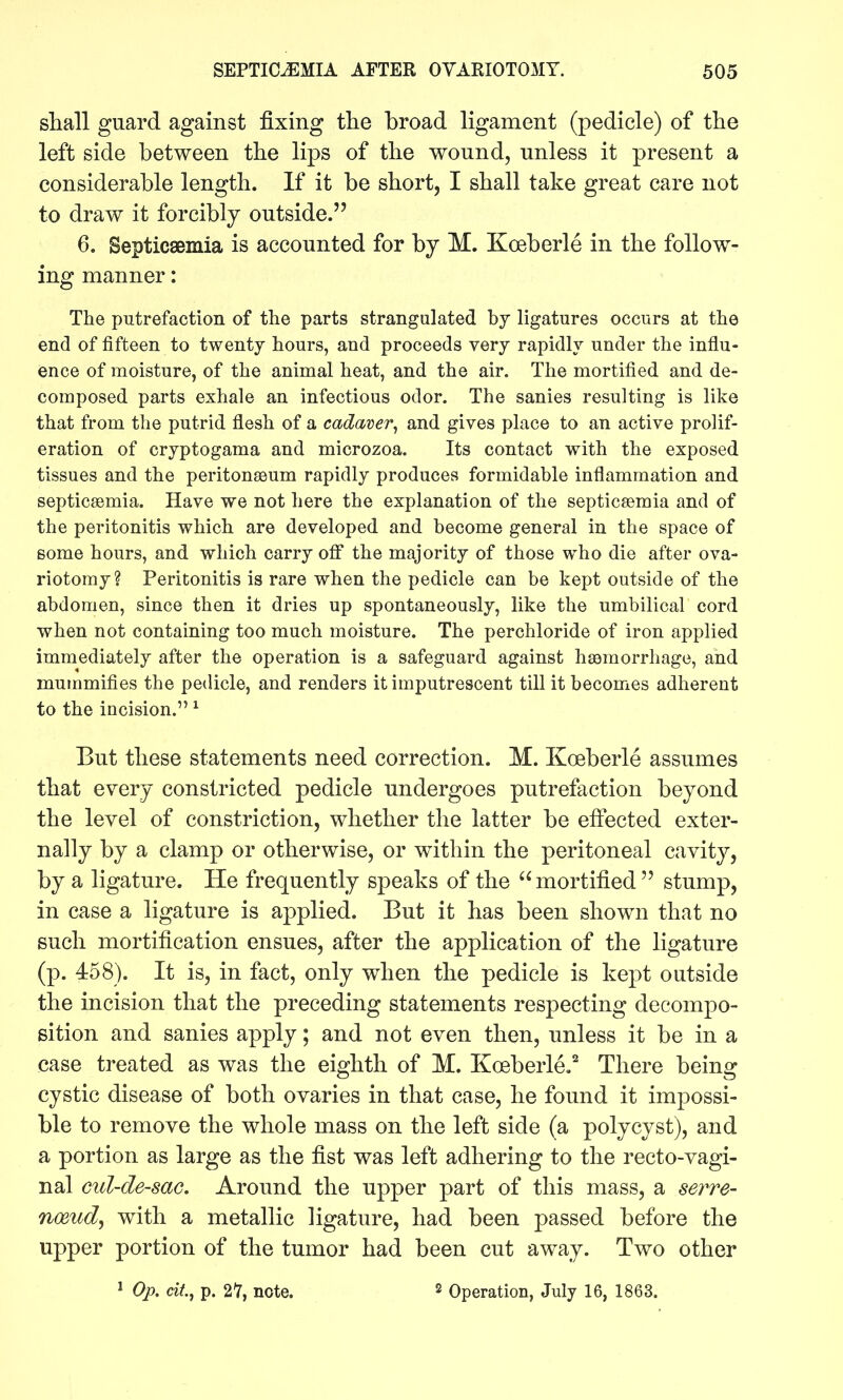 shall guard against fixing the broad ligament (pedicle) of the left side between the lips of the wound, unless it present a considerable length. If it be short, I shall take great care not to draw it forcibly outside. 6. Septicsemia is accounted for by M. Koeberle in the follow- ing manner: The putrefaction of the parts strangulated bj ligatures occurs at the end of fifteen to twenty hours, and proceeds very rapidly under the influ- ence of moisture, of the animal heat, and the air. The mortified and de- composed parts exhale an infectious odor. The sanies resulting is like that from the putrid flesh of a cadaver^ and gives place to an active prolif- eration of cryptogama and microzoa. Its contact with the exposed tissues and the peritonasum rapidly produces formidable inflammation and septicaemia. Have we not here the explanation of the septicaemia and of the peritonitis which are developed and become general in the space of some hours, and which carry off the majority of those who die after ova- riotomy? Peritonitis is rare when the pedicle can be kept outside of the abdomen, since then it dries up spontaneously, like the umbilical cord when not containing too much moisture. The perchloride of iron applied immediately after the operation is a safeguard against haamorrhage, and mummifies the pedicle, and renders it imputrescent till it becomes adherent to the incision. ^ But these statements need correction. M. Koeberle assumes that every constricted pedicle undergoes putrefaction beyond the level of constriction, whether the latter be effected exter- nally by a clamp or otherwise, or within the peritoneal cavity, by a ligature. He frequently speaks of the mortified  stump, in case a ligature is applied. But it has been shown that no such mortification ensues, after the application of the ligature (p. 458). It is, in fact, only when the pedicle is kept outside the incision that the preceding statements respecting decompo- sition and sanies apply; and not even then, unless it be in a case treated as was the eighth of M. Koeberle.'' There being cystic disease of both ovaries in that case, he found it impossi- ble to remove the whole mass on the left side (a polycyst), and a portion as large as the fist was left adhering to the recto-vagi- nal ctd-de-sae. Around the upper part of this mass, a sei^re- nmudy with a metallic ligature, had been passed before the upper portion of the tumor had been cut away. Two other ^ Op. cit, p. 27, note. 2 Operation, July 16, 1863.