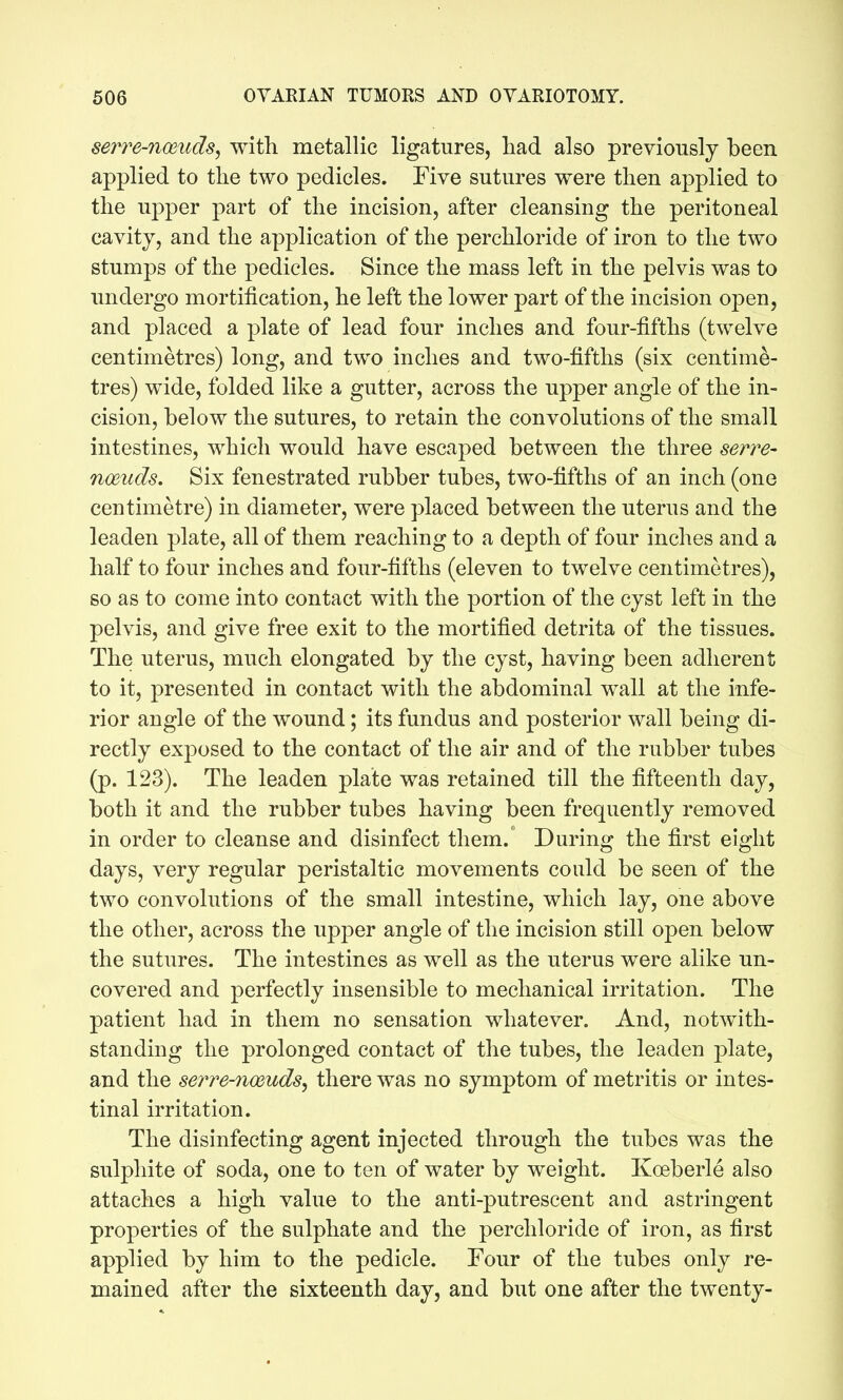 serre-nmuds, with metallic ligatures, had also previously been applied to the two pedicles. Five sutures were then applied to the U23per part of the incision, after cleansing the peritoneal cavity, and the application of the perchloride of iron to the two stumps of the pedicles. Since the mass left in the pelvis was to undergo mortification, he left the lower part of the incision open, and placed a plate of lead four inches and four-fifths (twelve centimetres) long, and two inches and two-fifths (six centime- tres) wide, folded like a gutter, across the upper angle of the in- cision, below the sutures, to retain the convolutions of the small intestines, which would have escaped between the three serve- noeuds. Six fenestrated rubber tubes, two-fifths of an inch (one centimetre) in diameter, were placed between the uterus and the leaden plate, all of them reaching to a depth of four inches and a half to four inches and four-fifths (eleven to twelve centimetres), so as to come into contact with the portion of the cyst left in the pelvis, and give free exit to the mortified detrita of the tissues. The uterus, much elongated by the cyst, having been adherent to it, presented in contact with the abdominal wall at the infe- rior angle of the wound; its fundus and posterior wall being di- rectly exposed to the contact of the air and of the rubber tubes (p. 123). The leaden plate was retained till the fifteenth day, both it and the rubber tubes having been frequently removed in order to cleanse and disinfect them. During the first eight days, very regular peristaltic movements could be seen of the two convolutions of the small intestine, which lay, one above the other, across the upper angle of the incision still open below the sutures. The intestines as well as the uterus were alike un- covered and perfectly insensible to mechanical irritation. The patient had in them no sensation whatever. And, notwith- standing the prolonged contact of the tubes, the leaden plate, and the serre-noeuds^ there was no symptom of metritis or intes- tinal irritation. The disinfecting agent injected through the tubes was the sulphite of soda, one to ten of water by weight. Koeberle also attaches a high value to the anti-putrescent and astringent properties of the sulphate and the perchloride of iron, as first applied by him to the pedicle. Four of the tubes only re- mained after the sixteenth day, and but one after the twenty-