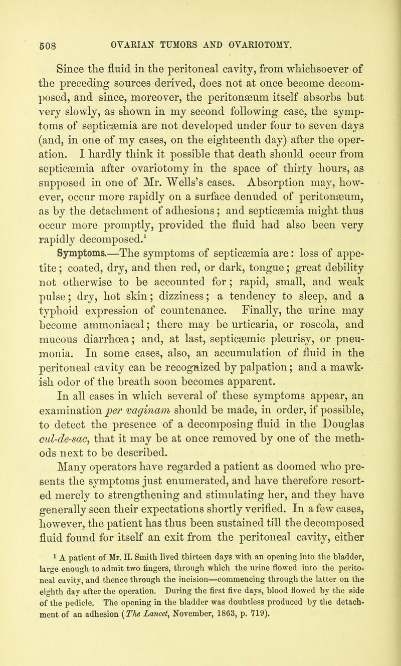 Since the fluid in the peritoneal cavity, from whichsoever of the preceding sources derived, does not at once become decom- posed, and since, moreover, the peritonseum itself absorbs but very slowly, as shown in my second following case, the symp- toms of septicaemia are not developed under four to seven days (and, in one of my cases, on the eighteenth day) after the oper- ation. I hardly think it possible that death should occur from septicaemia after ovariotomy in the space of thirty hours, as supposed in one of Mr. Wells's cases. Absorption may, how- ever, occur more rapidly on a surface denuded of peritonaeum, as by the detachment of adhesions ; and septicaemia might thus occur more prom^^tly, provided the fluid had also been very rapidly decomposed.^ Symptoms.—The symptoms of septicaemia are: loss of appe- tite ; coated, dry, and then red, or dark, tongue; great debility not otherwise to be accounted for; rapid, small, and weak pulse; dry, hot skin; dizziness; a tendency to sleep, and a typhoid expression of countenance. Finally, the urine may become ammoniacal; there may be urticaria, or roseola, and mucous diarrhoea; and, at last, septicaemic pleurisy, or pneu- monia. In some cases, also, an accumulation of fluid in the peritoneal cavity can be recogaized by palpation; and a mawk- ish odor of the breath soon becomes apparent. In all cases in which several of these symptoms appear, an examination jper vaginam should be made, in order, if possible, to detect the presence of a decomposing fluid in the Douglas ml-de-sac^ that it may be at once removed by one of the meth- ods next to be described. Many operators have regarded a patient as doomed who pre- sents the symptoms just enumerated, and have therefore resort- ed merely to strengthening and stimulating her, and they have generally seen their expectations shortly verified. In a few cases, however, the patient has thus been sustained till the decomposed fluid found for itself an exit from the peritoneal cavity, either ^ A patient of Mr. H. Smith lived thirteen days with an opening into the bladder, large enough to admit two fingers, through which the urine flowed into the perito- neal cavity, and thence through the incision—commencing through the latter on the eighth day after the operation. During the first five days, blood flowed by the side of the pedicle. The opening in the bladder was doubtless produced by the detach- ment of an adhesion {The Lancet^ November, 1863, p. 719).