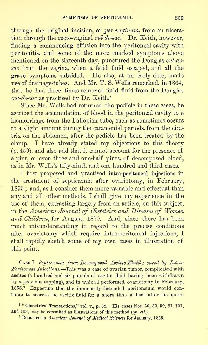 tlirougli the original incision, or jper vaginam, from an ulcera- tion through the recto-vaginal cul-de-sac. Dr. Keith, however, finding a commencing effusion into the peritoneal cavity with peritonitis, and some of the more marked symptoms above mentioned on the sixteenth day, punctured the Douglas cul-de- sac from the vagina, when a fetid fluid escaped, and all the grave symptoms subsided. He also, at an early date, made use of drainage-tubes. And Mr. T. S. Wells remarked, in 1864, that he had three times removed fetid fluid from the Douglas cid-de-sac as practised by Dr. Keith.^ Since Mr. Wells had returned the pedicle in these cases, he ascribed the accumulation of blood in the peritoneal cavity to a haemorrhage from the Fallopian tube, such as sometimes occurs to a slight amount during the catamenial periods, from the cica- trix on the abdomen, after the pedicle has been treated by the clamp. I have already stated my objections to this theory (p. 459), and also add that it cannot account for the presence of a pint, or even three and one-half pints, of decomposed blood, as in Mr. Wells's fifty-ninth and one hundred and third cases. I first proposed and practised intra-peritoneal injections in the treatment of septicoemia after ovariotomy, in February, 1855 ; and, as I consider them more valuable and efi'ectual than any and all other methods, I shall give my experience in the use of them, extracting largely from an article, on this subject, in the Amey'ican Journal of Obstetrics and Diseases of Women and Children^ for August, 1870. And, since there has been much misunderstanding in regard to the precise conditions after ovariotomy which require intra-peritoneal injections, I shall rapidly sketch some of my own cases in illustration of this point. Case I. Septicmmia from Decomposed Ascitie Fluid; cured 'by Intra- peritoneal Injections.—This was a case of ovarian tumor, complicated with ascites (a hundred and six pounds of ascitic fluid having been withdrawn by a previous tapping), and in which I performed ovariotomy in February, 1855.^ Expecting that the immensely distended peritonaeum would con- tinue to secrete the ascitic fluid for a short time at least after the opera- ^ Obstetrical Transactions, vol. v., p. 62. His cases Nos. 36, 39, 59, 81, 101, and 103, may be consulted as illustrations of this method {op. cit). ^ Keported in American Journal of Medical Sciences for January, 1856.