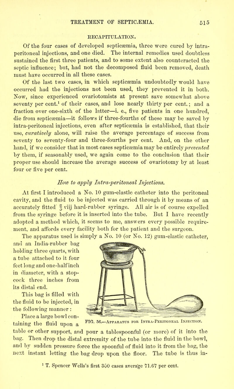 RECAPITULATION. Of tlie four cases of developed septicaemia, three were cured bj intra- peritoneal injections, and one died. The internal remedies used doubtless sustained the first three patients, and to some extent also counteracted the septic influence; but, had not the decomposed fluid been removed, death must have occurred in all these cases. Of the last two cases, in which septicaemia undoubtedly would have occurred had the injections not been used, they prevented it in both. Now, since experienced ovariotomists at present save somewhat above seventy per cent.^ of their cases, and lose nearly thirty per cent.; and a fraction over one-sixth of the latter—i. e., five patients in one hundred, die from septicssmia—it follows if three-fourths of these may be saved by intra-peritoneal injections, even after septicasmia is established, that their use, cumtively alone, will raise the average percentage of success from seventy to seventy-four and three-fourths per cent. And, on the other hand, if we consider that in most cases septicaemia may be entirely 2)re'V€7ited by them, if seasonably used, we again come to the conclusion that their proper use should increase the average success of ovariotomy by at least four or five per cent. How to apply Intra-peritoneal Injections, At first I introduced a No. 10 gum-elastic catheter into the peritoneal cavity, and the fluid to be injected was carried through it by means of an accurately fitted' 3 viij hard-rubber syringe. All air is of course expelled from the syringe before it is inserted into the tube. But I have recently adopted a method which, it seems to me, answers every possible require- ment, and afl'ords every facility both for the patient and the surgeon. The apparatus used is simply a No. 10 (or No. 12) gum-elastic catheter, and an India-rubber bag holding three quarts, with a tube attached to it four feet long and one-half inch in diameter, with a stop- cock three inches from its distal end. This bag is filled with the fluid to be injected, in the following manner : Place a large bowl con- taining the fluid upon a FIG. 56.—^Apparatus for Intka-Pekitoneal Injection table or other support, and pour a tablespoonful (or more) of it into the bag. Then drop the distal extremity of the tube into the fluid in the bowl, and by sudden pressure force the spoonful of fluid into it from the bag, the next instant letting the bag drop upon the floor. The tube is thus in- ^ T. Spencer Wells's first 300 cases avera'ge 71.67 per cent.