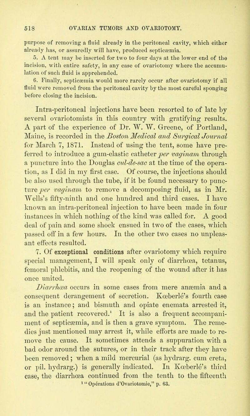 purpose of reinoving a fluid already in the peritoneal cavity, which either already has, or assuredly will have, produced septicsemia. 5. A tent may be inserted for two to four days at the lower end of the incision, with entire safety, in any case of ovariotomy where the accumu- lation of such fluid is apprehended. 6. Finally, septicsemia would more rarely occur after ovariotomy if all fluid were removed from the peritoneal cavity by the most careful sponging before closing the incision. Intra-peritoneal injections have been resorted to of late by* several ovariotomists in tbis country with gratifying results. A part of the experience of Dr. W. W. Greene, of Portland, Maine, is recorded in the Boston Medical and Surgical Journal for March 7, 18Y1. Instead of using the tent, some have pre- ferred to introduce a gum-elastic catheter vaginam through a puncture into the Douglas cul-de-sac at the time of the opera- tion, as I did in my first case. Of course, the injections should be also used through the tube, if it be found necessary to punc- ture jc^r vaginam to remove a decomposing fluid, as in Mr. Wells's fifty-ninth and one hundred and third cases. I have known an intra-peritoneal injection to have been made in four instances in which nothing of the kind was called for. A good deal of pain and some shock ensued in two of the cases, which passed off in a few hours. In the other two cases no unpleas- ant eftects resulted. 7. Of exceptional conditions after ovariotomy which require special management, I will speak only of diarrhoea, tetanus, femoral phlebitis, and the reopening of the wound after it has once united. Diarrhoea occurs in some cases from mere ansemia and a consequent derangement of secretion. Koeberle's fourth case is an instance; and bismuth and opiate enemata arrested it, and the patient recovered.^ It is also a frequent accompani- ment of septicsemia, and is then a grave symptom. The reme- dies just mentioned may arrest it, while efibrts are made to re- move the cause. It sometimes attends a suppuration with a bad odor around the sutures, or in their track after they have been removed; when a mild mercurial (as hydrarg. cum creta, or pil. hydrarg.) is generally indicated. In Koeberle's third case, the diarrhoea continued from the tenth to the fifteenth ^  Operations d'Ovariotomie, p. 63.