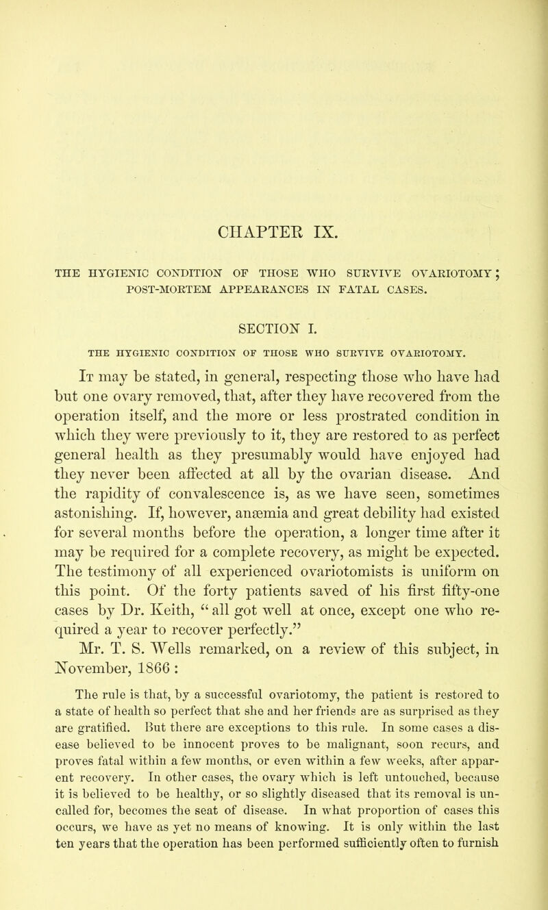 CHAPTEE IX. THE HYGIENIC CONDITION OF THOSE WHO SURVIVE OVARIOTOMY; POST-MOKTEM APPEARANCES IN FATAL CASES. SECTION I. THE HYGIENIC CONDITION OF THOSE WHO SUEVIVE OVARIOTOMY. It may be stated, in general, respecting those who have had but one ovary removed, that, after they have recovered from the operation itself, and the more or less prostrated condition in which they were previously to it, they are restored to as perfect general health as they presumably would have enjoyed had they never been affected at all by the ovarian disease. And the rapidity of convalescence is, as we have seen, sometimes astonishing. If, however, anaemia and great debility had existed for several months before the operation, a longer time after it may be required for a complete recovery, as might be expected. The testimony of all experienced ovariotomists is uniform on this point. Of the forty patients saved of his first fifty-one cases by Dr. Keith,  all got well at once, except one who re- quired a year to recover perfectly. Mr. T. S. Wells remarked, on a review of this subject, in ISTovember, 1866 : The rule is that, hj a successful ovariotomy, the patient is restored to a state of health so perfect that she and her friends are as surprised as they are gratified. But there are exceptions to this rule. In some cases a dis- ease believed to be innocent proves to be malignant, soon recurs, and proves fatal within a few months, or even within a few weeks, after appar- ent recovery. In other cases, the ovary which is left untouched, because it is believed to be healthy, or so slightly diseased that its removal is un- called for, becomes the seat of disease. In what proportion of cases this occurs, we have as yet no means of knowing. It is only within the last ten years that the operation has been performed sufficiently often to furnish