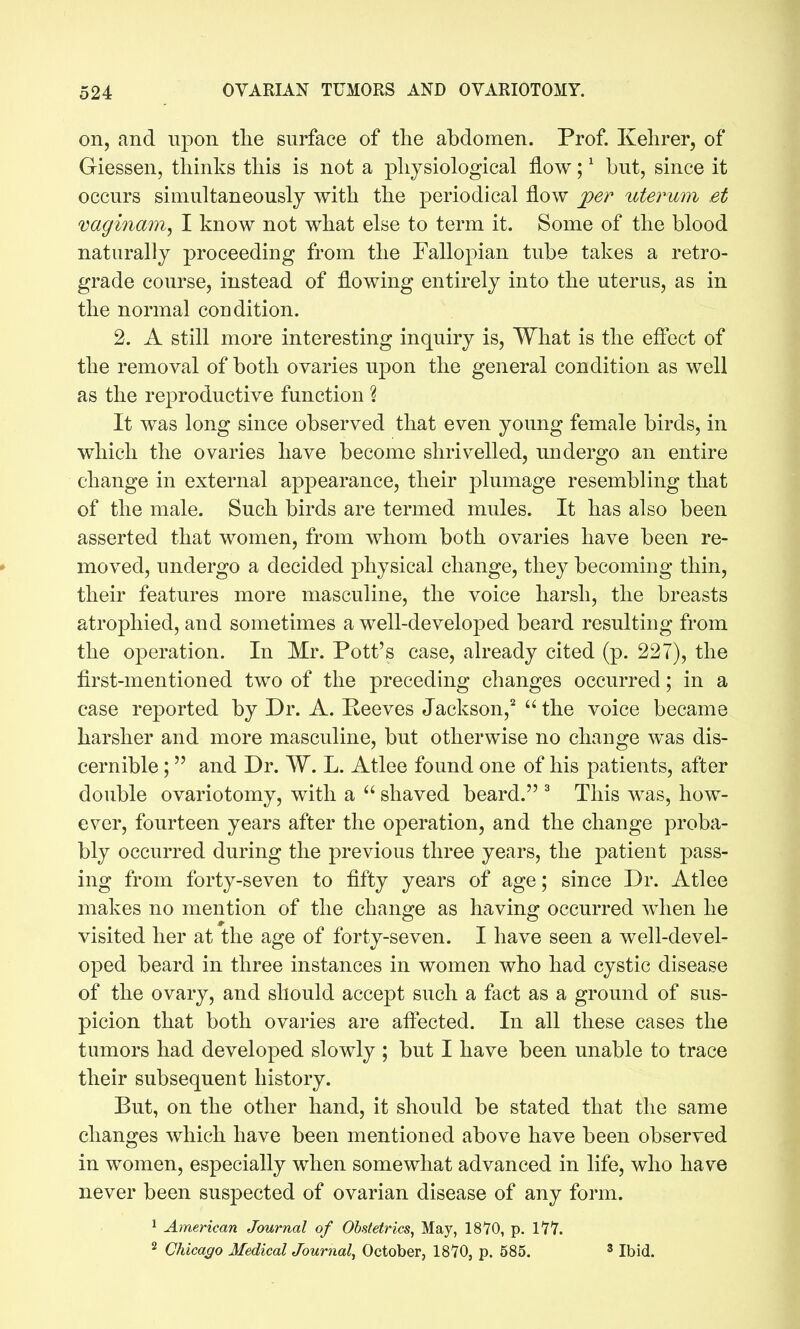 on, and upon the surface of tlie abdomen. Prof. Kehrer, of Giessen, thinks this is not a physiological flow; ^ but, since it occurs simultaneously with the periodical flow j[>er uterum et vaginam, I know not what else to term it. Some of the blood naturally proceeding from the Fallopian tube takes a retro- grade course, instead of flowing entirely into the uterus, as in the normal condition. 2. A still more interesting inquiry is. What is the efl'ect of the removal of both ovaries upon the general condition as well as the reproductive function 1 It was long since observed that even young female birds, in which the ovaries have become shrivelled, undergo an entire change in external appearance, their plumage resembling that of the male. Such birds are termed mules. It has also been asserted that women, from whom both ovaries have been re- moved, undergo a decided physical change, they becoming thin, their features more masculine, the voice harsh, the breasts atrophied, and sometimes a well-developed beard resulting from the operation. In Mr. Pott's case, already cited (p. 227), the first-mentioned two of the preceding changes occurred; in a ease reported by Dr. A. Peeves Jackson,^  the voice became harsher and more masculine, but otherwise no change was dis- cernible ; and Dr. W. L. Atlee found one of his patients, after double ovariotomy, with a  shaved beard. ^ This was, how- ever, fourteen years after the operation, and the change proba- bly occurred during the previous three years, the patient pass- ing from forty-seven to fifty years of age; since Dr. Atlee makes no mention of the change as having occurred when he visited her at the age of forty-seven. I have seen a well-devel- oped beard in three instances in women who had cystic disease of the ovary, and should accept such a fact as a ground of sus- picion that both ovaries are aflected. In all these cases the tumors had developed slowly ; but I have been unable to trace their subsequent history. But, on the other hand, it should be stated that the same changes which have been mentioned above have been observed in women, especially when somewhat advanced in life, who have never been suspected of ovarian disease of any form. 1 American Journal of Obstetrics, May, 1870, p. I'Z'Z. 2 Chicago Medical Journal, October, ISVO, p. 585. ' Ibid.