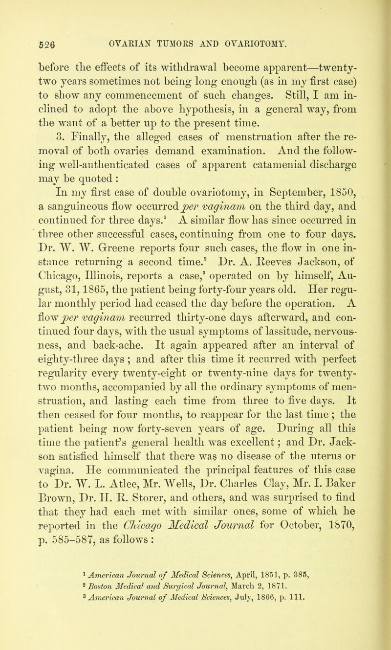 before tlie effects of its withdrawal become apparent—twenty- two years sometimes not being long enongb (as in my first case) to show any commencement of such changes. Still, I am in- clined to adopt the above hypothesis, in a general way, from the want of a better up to the present time. 3. Finally, the alleged cases of menstruation after the re- moval of both ovaries demand examination. And the follow- ing well-authenticated cases of apparent catamenial discharge may be quoted: In my first case of double ovariotomy, in September, 1850, a sanguineous flow occurred vaginam on the third day, and continued for three days.^ A similar flow has since occurred in three other successful cases, continuing from one to four days. Dr. W, W. Greene reports four such cases, the flow in one in- stance returning a second time.'^ Dr. A. Reeves Jackson, of Chicago, Illinois, reports a case,^ operated on by himself, Au- gust, 31,1865, the patient being forty-four years old. Her regu- lar monthly period had ceased the day before the operation. A fiow per vaginam recurred thirty-one days afterward, and con- tinued four days, with the usual symptoms of lassitude, nervous- ness, and back-ache. It again appeared after an interval of eighty-three days ; and after this time it recurred with perfect regularity every twenty-eight or twenty-nine days for twenty- two months, accompanied by all the ordinary symptoms of men- struation, and lasting each time from three to five days. It then ceased for four months, to reappear for the last time ; the patient being now forty-seven years of age. During all this time the patient's general health was excellent; and Dr. Jack- son satisfied himself that there wa§ no disease of the uterus or vagina. He communicated the principal features of this case to Dr. W. L. Atlee, Mr. Wells, Dr. Charles Clay, Mr. I. Baker Brown, Dr. H. E. Storer, and others, and was surprised to find that they had each met with similar ones, some of w^hich he reported in the Chicago Medical Journal for October, 1870, p. 585-587, as follows : ^American Journal of Medical Sciences, April, 1851, p. 385, ^Boston Medical arid Surgical Journal, March 2, 1871. ^American Journal of Medical Sciences, July, 1866, p. 111.