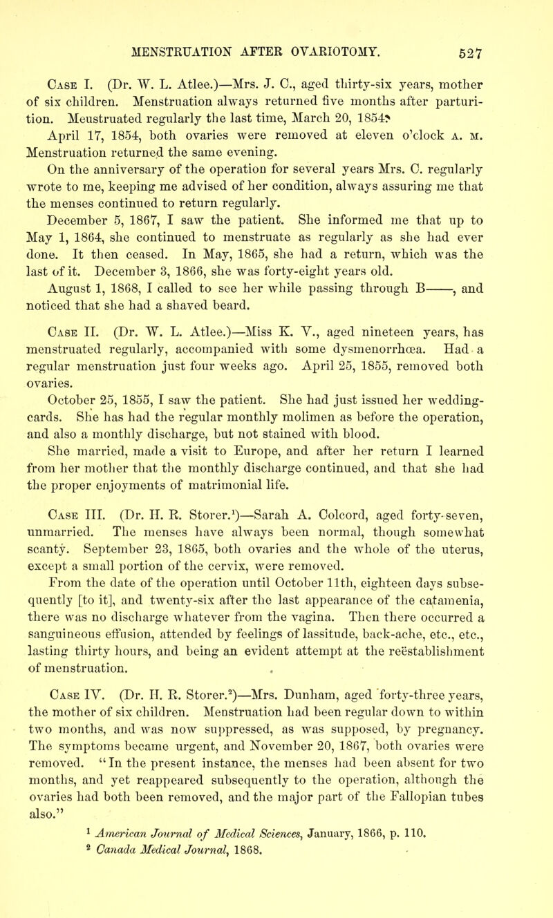 Case I. (Dr. W. L. Atlee.)—Mrs. J. C, aged tliirty-six years, mother of six children. Menstruation always returned five months after parturi- tion. Meustruated regularly the last time, March 20, 1854> April 17, 1854, both ovaries were removed at eleven o'clock a. m. Menstruation returned the same evening. On the anniversary of the operation for several years Mrs. 0. regularly wrote to me, keeping me advised of her condition, always assuring me that the menses continued to return regularly. December 5, 1867, I saw the patient. She informed me that up to May 1, 1864, she continued to menstruate as regularly as she had ever done. It then ceased. In May, 1865, she had a return, which was the last of it. December 3, 1866, she was forty-eight years old. August 1, 1868, I called to see her while passing through B , and noticed that she had a shaved beard. Case 11. (Dr. W. L. Atlee.)—Miss K. Y., aged nineteen years, has menstruated regularly, accompanied with some dysmenorrhoea. Had a regular menstruation just four weeks ago. April 25, 1855, removed both ovaries. October 25, 1855, I saw the patient. She had just issued her wedding- cards. She has had the regular monthly molimen as before the operation, and also a monthly discharge, but not stained with blood. She married, made a visit to Europe, and after her return I learned from her mother that the monthly discharge continued, and that she had the proper enjoyments of matrimonial life. Case III. (Dr. H. E. Storer.^)—Sarah A. Colcord, aged forty-seven, unmarried. The menses have always been normal, though somewhat scanty. September 23, 1865, both ovaries and the whole of the uterus, except a small portion of the cervix, were removed. From the date of the operation until October 11th, eighteen days subse- quently [to it], and twenty-six after the last appearance of the catamenia, there was no discharge whatever from the vagina. Then there occurred a sanguineous effusion, attended by feelings of lassitude, back-ache, etc., etc., lasting thirty hours, and being an evident attempt at the reestablishment of menstruation. Case TV. (Dr. H. R. Storer.^)—Mrs. Dunham, aged forty-three years, the mother of six children. Menstruation had been regular down to within two months, and was now suppressed, as was supposed, by pregnancy. The symptoms became urgent, and November 20, 1867, both ovaries were removed. In the present instance, the menses had been absent for two months, and yet reappeared subsequently to the operation, although the ovaries had both been removed, and the major part of the Fallopian tubes also. ^ American Journal of Medical Sciences^ January, 1866, p. 110.
