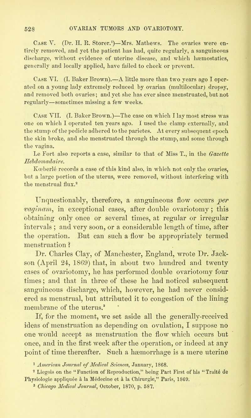 Case Y. (Dr. H. E. Storer.^)—MrSo Mathews. The ovaries were en- tirely removed, and yet the patient has had, quite regularly, a sanguineous discharge, without evidence of uterine disease, and which hfemostatics, generally and locally applied, have failed to check or prevent. Case YI. (I. Baker Brown).—A little more than two years ago I oper- ated on a young lady extremely reduced by ovarian (multilocular) dropsy, and removed both ovaries; and yet she has ever since menstruated, but not regularly—sometimes missing a few weeks. Case YII. (I. Baker Brown.)—The case on which I lay most stress was one on which I operated ten years ago. I used the clamp externally, and the stump of the pedicle adhered to the parietes. At every subsequent epoch the skin broke, and she menstruated through the stump, and some through the vagina. Le Fort also reports a case, similar to that of Miss T., in the Gazette Hehdomadaire. Koeberle records a case of this kind also, in which not only the ovaries, but a large portion of the uterus, were removed, without interfering with the menstrual flux.^ Unquestionably, therefore, a sanguineous flow occurs per vaginam^ in exceptional cases, after double ovariotomy; this obtaining only once or several times, at regular or irregular intervals ; and very soon, or a considerable length of time, after the operation. But can such a flow be appropriately termed menstruation ? Dr. Charles Clay, of Manchester, England, wrote Dr. Jack- son (April 24, 1869) that, in about two hundred and twenty cases of ovariotomy, he has performed double ovariotomy four times; and that in three of these he had noticed subsequent sanguineous discharge, which, however, he had never consid- ered as menstrual, but attributed it to congestion of the lining membrane of the uterus.^ If, for the moment, we set aside all the generally-received ideas of menstruation as depending on ovulation, I suppose no one would accept as menstruation the flow which occurs but once, and in the first week after the operation, or indeed at any point of time thereafter. Such a hsemorrhage is a mere uterine ^ American Journal of Medical Sciences^ January, 1868. 2 Liegois on the Function of Keproduction, being Part First of his Traite de Physiologie appliquee h la Medecine et k la Chirurgie, Paris, 1869. 3 Chicago Medical Journal., October, 18'70, p. 587.