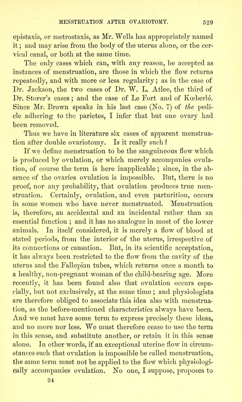 epistaxis, or metrostaxis, as Mr. Wells has appropriately named it; and may arise from the body of the uterus alone, or the cer- vical canal, or both at the same time. The only cases which can, with any reason, be accepted as instances of menstruation, are those in which the flow returns repeatedly, and with more or less regularity; as in the case of Dr. Jackson, the two cases of Dr. W. L. Atlee, the third of Dr. Storer's cases ; and the case of Le Fort and of Koeberle. Since Mr. Brown speaks in his last case (^^o. 7) of the pedi- cle adhering to the parietes, T infer that but one ovary had been removed. Thus we have in literature six cases of apparent menstrua- tion after double ovariotomy. Is it really such ? If we define menstruation to be the sanguineous flow which is produced by ovulation, or which merely accompanies ovula- tion, of course the term is here inapplicable; since, in the ab- sence of the ovaries ovulation is impossible. But, there is no proof, nor any probability, that ovulation produces true men- struation. Certainly, ovulation, and even parturition, occurs in some women who have never menstruated. Menstruation is, therefore, an accidental and an incidental rather than an essential function ; and it has no analogue in most of the lower animals. In itself considered, it is merely a flow of blood at stated periods, from the interior of the uterus, irrespective of its connections or causation. But, in its scientific acceptation, it has always been restricted to the flow from the cavity of the uterus and the Fallopian tubes, which returns once a month to a healthy, non-pregnant woman of the child-bearing age. More recently, it has been found also that ovulation occurs espe- cially, but not exclusively, at the same time ; and physiologists are therefore obliged to associate this idea also with menstrua- tion, as the before-mentioned characteristics always have been. And we must have some term to express precisely these ideas, and no more nor less. We must therefore cease to use the term in this sense, and substitute another, or retain it in this sense alone. In other words, if an exceptional uterine flow in circum- stances such that ovulation is impossible be called m.enstruation, the same term must not be applied to the flow which physiologi- cally accompanies ovulation. 'No one, I suppose, proposes to 34