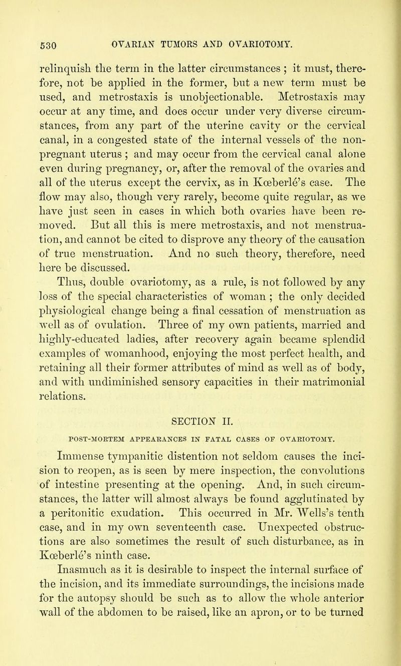 relinquish tlie term in the latter circumstances ; it must, there- fore, not be applied in the former, but a new term must be used, and metrostaxis is unobjectionable. Metrostaxis may occur at any time, and does occur under very diverse circum- stances, from any part of the uterine cavity or the cervical canal, in a congested state of the internal vessels of the non- pregnant uterus ; and may occur from the cervical canal alone even during pregnancy, or, after the removal of the ovaries and all of the uterus except the cervix, as in Koeberle's case. The flow may also, though very rarely, become quite regular, as we have just seen in cases in which both ovaries have been re- moved. But all this is mere metrostaxis, and not menstrua- tion, and cannot be cited to disprove any theory of the causation of true menstruation. And no such theory, therefore, need here be discussed. Thus, double ovariotomy, as a rule, is not followed by any loss of the special characteristics of woman ; the only decided physiological change being a final cessation of menstruation as well as of ovulation. Three of my own patients, married and highly-educated ladies, after recovery again became splendid examples of womanhood, enjoying the most perfect health, and retaining all their former attributes of mind as well as of body, and with undiminished sensory capacities in their matrimonial relations. SECTIOIT II. POST-MOETEM APPEAEANCES IN FATAL OASES OF OVAEIOTOMT. Immense tympanitic distention not seldom causes the inci- sion to reopen, as is seen by mere inspection, the convolutions of intestine presenting at the opening. And, in such circum- stances, the latter will almost always be found agglutinated by a peritonitic exudation. This occurred in Mr. Wells's tenth case, and in my own seventeenth case. Unexpected obstruc- tions are also sometimes the result of such disturbance, as in Koeberle's ninth case. Inasmuch as it is desirable to inspect the internal surface of the incision, and its immediate surroundings, the incisions made for the autopsy should be such as to allow the whole anterior wall of the abdomen to be raised, like an apron, or to be turned