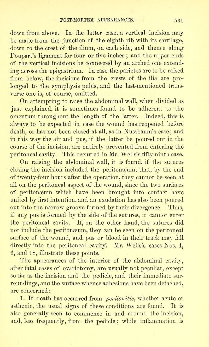 down from above. In the latter case, a vertical incision may be made from the junction of the eighth rib with its cartilage, down to the crest of the ilium, on each side, and thence along Poupart's ligament for four or five inches ; and the upper ends of the vertical incisions be connected by an arched one extend- ing across the epigastrium. In case the parietes are to be raised from below, the incisions from the crests of the ilia are pro- longed to the symphysis pubis, and the last-mentioned trans- verse one is, of course, omitted. On attempting to raise the abdominal wall, when divided as just explained, it is sometimes found to be adherent to the omentum throughout the length of the latter. Indeed, this is always to be expected in case the wound has reopened before death, or has not been closed at all, as in I^ussbaum's case; and in this way the air and pus, if the latter be poured out in the course of the incision, are entirely prevented from entering the peritoneal cavity. This occurred in Mr. Wells's fifty-ninth case. On raising the abdominal wall, it is found, if the sutures closing the incision included the peritonseum, that, by the end of twenty-four hours after the operation, they cannot be seen at all on the peritoneal aspect of the wound, since the two surfaces of peritonseum which have been brought into contact have united by first intention, and an exudation has also been poured out into the narrow groove formed by their divergence. Thus, if any pus is formed by the side of the sutures, it cannot enter the peritoneal cavity. If, on the other hand, the sutures did not include the peritonseum, they can be seen on the peritoneal surface of the wound, and pus or blood in their track may fall directly into the peritoneal cavity. Mr. Wells's cases I^os. 4, 6, and 18, illustrate these points. The appearances of the interior of the abdominal cavity, after fatal cases of ovariotomy, are usually not peculiar, except so far as the incision and the pedicle, and their immediate sur- roundings, and the surface whence adhesions have been detached, are concerned: 1. If death has occurred from peritonitis, whether acute or asthenic, the usual signs of these conditions are found. It is also generally seen to commence in and around the incision, and, less frequently, from the pedicle; while inflammation is