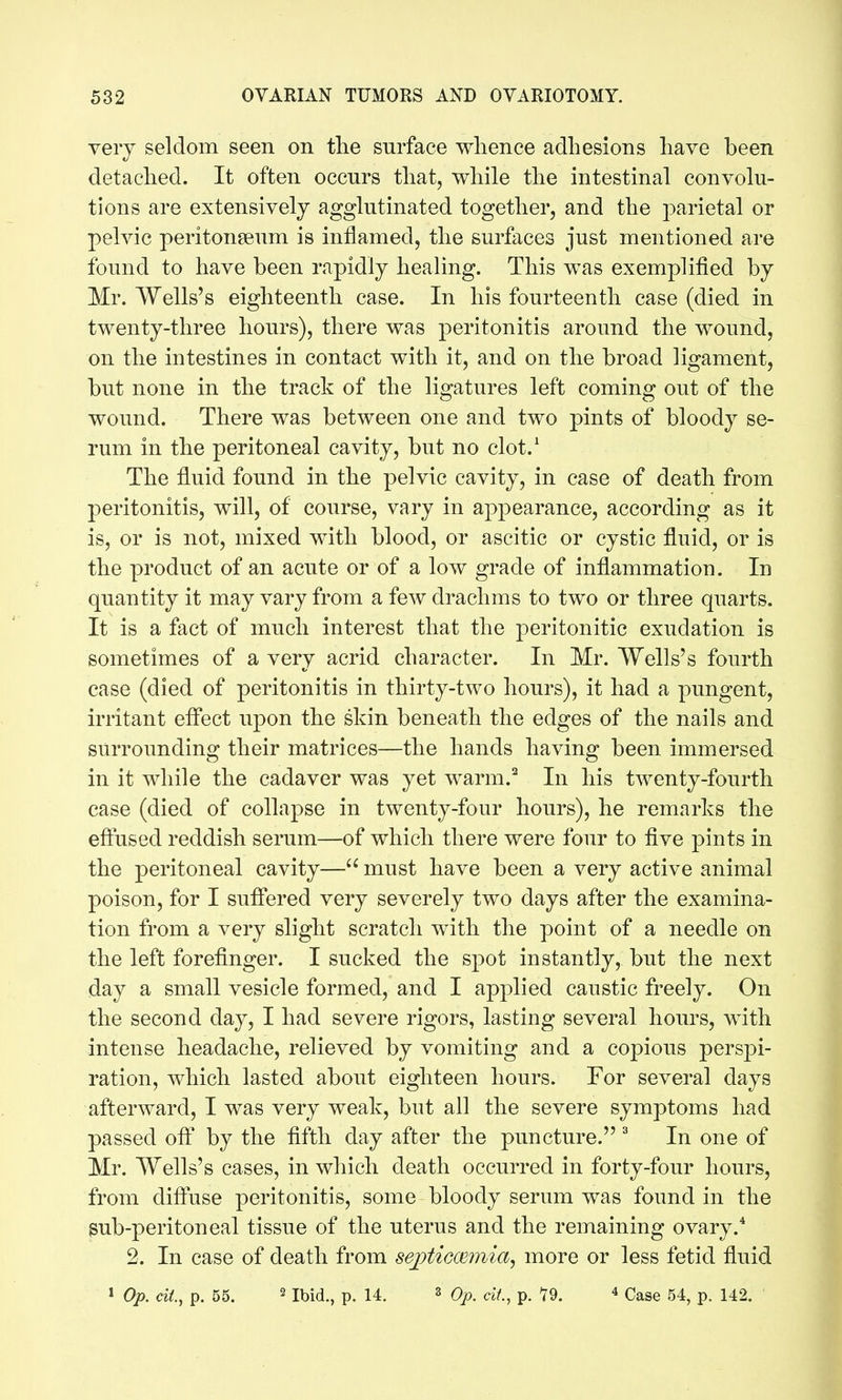 very seldom seen on tlie surface whence adhesions have been detached. It often occurs that, while the intestinal convolu- tions are extensively agglutinated together, and the j^arietal or pelvic peritonseum is inflamed, the surfaces just mentioned are found to have been rapidly healing. This was exemplified by Mr. Wells's eighteenth case. In his fourteenth case (died in twenty-three hours), there was peritonitis around the wound, on the intestines in contact with it, and on the broad ligament, but none in the track of the ligatures left coming out of the wound. There was between one and two pints of bloody se- rum in the peritoneal cavity, but no clot.^ The fluid found in the pelvic cavity, in case of death from peritonitis, will, of course, vary in appearance, according as it is, or is not, mixed with blood, or ascitic or cystic fluid, or is the product of an acute or of a low grade of inflammation. In quantity it may vary from a few drachms to two or three quarts. It is a fact of much interest that the peritonitic exudation is sometimes of a very acrid character. In Mr. Wells's fourth case (died of peritonitis in thirty-two hours), it had a pungent, irritant effect upon the skin beneath the edges of the nails and surrounding their matrices—the hands having been immersed in it while the cadaver was yet warm.^ In his twenty-fourth case (died of collapse in twenty-four hours), he remarks the effused reddish serum—of which there were four to five pints in the peritoneal cavity— must have been a very active animal poison, for I suffered very severely two days after the examina- tion from a very slight scratch with the point of a needle on the left forefinger. I sucked the spot instantly, but the next day a small vesicle formed, and I applied caustic freely. On the second day, I had severe rigors, lasting several hours, with intense headache, relieved by vomiting and a copious perspi- ration, which lasted about eighteen hours. For several days afterward, I was very weak, but all the severe symptoms had passed off by the fifth day after the puncture. ^ In one of Mr. Wells's cases, in which death occurred in forty-four hours, from diffuse peritonitis, some bloody serum was found in the gub-peritoneal tissue of the uterus and the remaining ovary.* 2. In case of death from sejoticcBinia, more or less fetid fluid 1 Op. cil, p. 55. 2 Ibid., p. 14. 3 Oj)^ cii., p. 19. ^ Case 54, p. 142.