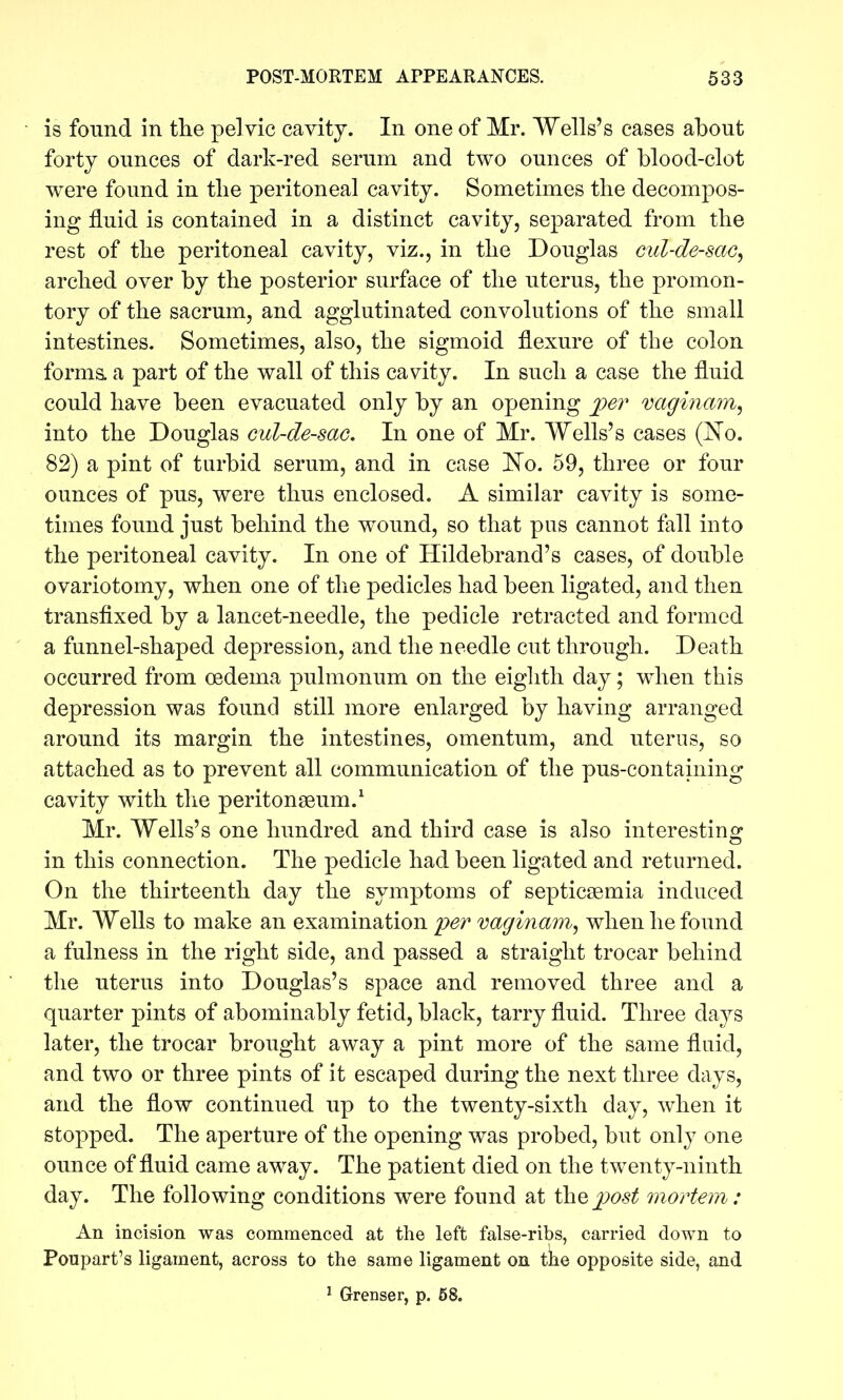 is found in the pelvic cavity. In one of Mr. Wells's cases about forty ounces of dark-red serum and two ounces of blood-clot were found in tlie peritoneal cavity. Sometimes the decompos- ing fluid is contained in a distinct cavity, separated from the rest of the peritoneal cavity, viz., in the Douglas cul-de-sac^ arched over by the posterior surface of the uterus, the promon- tory of the sacrum, and agglutinated convolutions of the small intestines. Sometimes, also, the sigmoid flexure of the colon forms, a part of the wall of this cavity. In such a case the fluid could have been evacuated only by an opening i?er vaginam, into the Douglas cul-de-sac. In one of Mr. Wells's cases (^o. 82) a pint of tarbid serum, and in case No. 59, three or four ounces of pus, were thus enclosed. A similar cavity is some- times found just behind the wound, so that pus cannot fall into the peritoneal cavity. In one of Hildebrand's cases, of double ovariotomy, when one of the pedicles had been ligated, and then transfixed by a lancet-needle, the pedicle retracted and formed a funnel-shaped depression, and the needle cut through. Death occurred from oedema pulmonum on the eighth day; wdien this depression was found still more enlarged by having arranged around its margin the intestines, omentum, and uterus, so attached as to prevent all communication of the pus-containing cavity with the peritonseum.^ Mr. Wells's one hundred and third case is also interesting in this connection. The pedicle had been ligated and returned. On the thirteenth day the symptoms of septicaemia induced Mr. Wells to make an examination pe?' vaginam^ when he found a fulness in the right side, and passed a straight trocar behind the uterus into Douglas's space and removed three and a quarter pints of abominably fetid, black, tarry fluid. Three days later, the trocar brought away a pint more of the same fluid, and two or three pints of it escaped during the next three days, and the flow continued up to the twenty-sixth day, when it stopped. The aperture of the opening was probed, but only one ounce of fluid came away. The patient died on the twenty-ninth day. The following conditions were found at ih.Qpost mortem: An incision was commenced at the left false-ribs, carried down to Poupart's ligament, across to the same ligament on tke opposite side, and ' Grenser, p. 58.