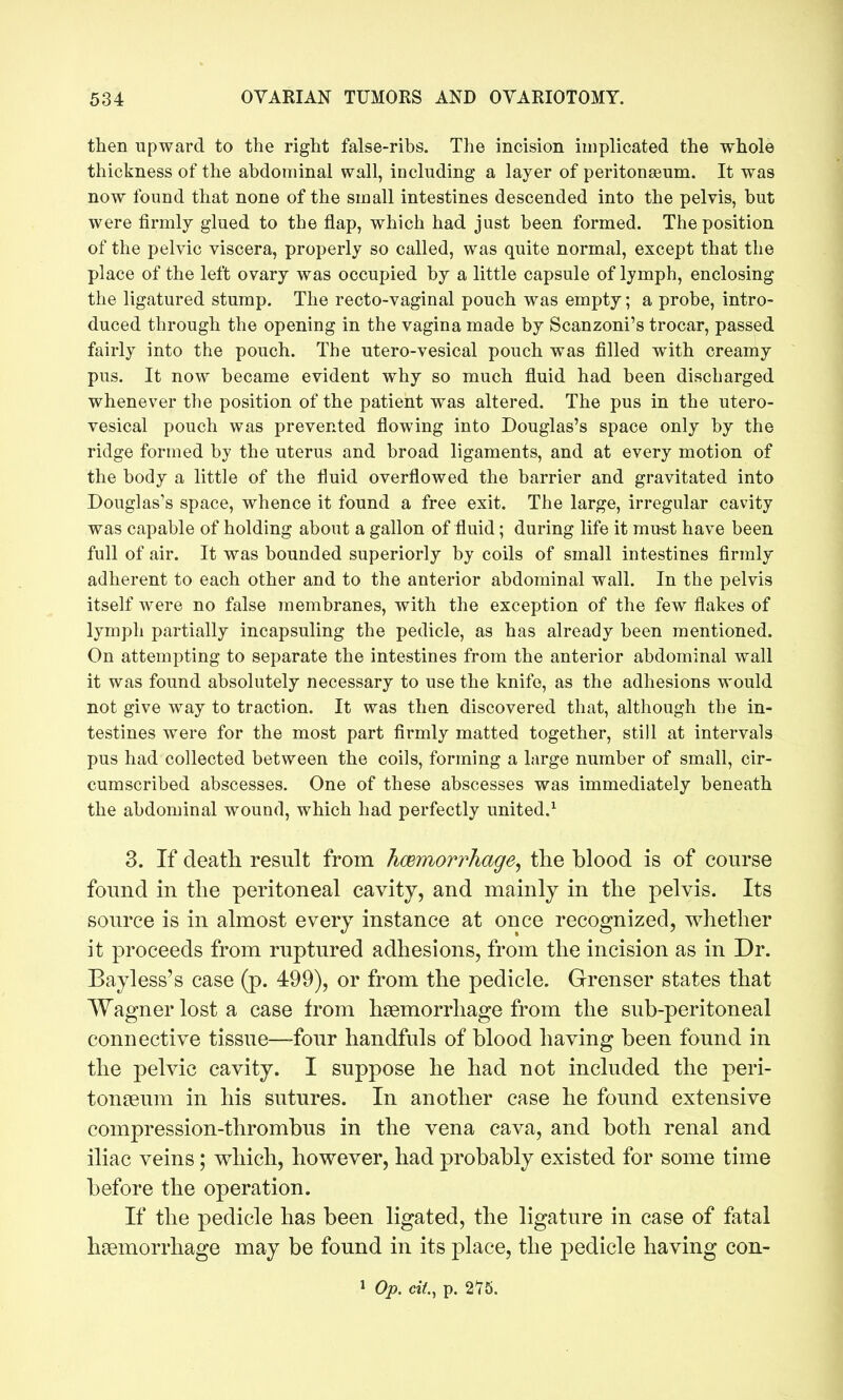 tlien upward to the right false-ribs. The incision implicated the whole thickness of the abdominal wall, including a layer of peritonaeum. It was now found that none of the small intestines descended into the pelvis, but were firmly glued to the flap, which had just been formed. The position of the pelvic viscera, properly so called, was quite normal, except that the place of the left ovary was occupied by a little capsule of lymph, enclosing the ligatured stump. The recto-vaginal pouch was empty; a probe, intro- duced through the opening in the vagina made by Scanzoni's trocar, passed fairly into the pouch. The utero-vesical pouch was filled with creamy pus. It now became evident why so much fluid had been discharged whenever the position of the patient was altered. The pus in the utero- vesical pouch was prevented flowing into Douglas's space only by the ridge formed by the uterus and broad ligaments, and at every motion of the body a little of the fluid overflowed the barrier and gravitated into Douglas's space, whence it found a free exit. The large, irregular cavity was capable of holding about a gallon of fluid; during life it must have been full of air. It was bounded superiorly by coils of small intestines firmly adherent to each other and to the anterior abdominal wall. In the pelvis itself were no false membranes, with the exception of the few flakes of lymph partially incapsuling the pedicle, as has already been mentioned. On attempting to separate the intestines from the anterior abdominal wall it was found absolutely necessary to use the knife, as the adhesions would not give way to traction. It was then discovered that, although the in- testines were for the most part firmly matted together, still at intervals pus had collected between the coils, forming a large number of small, cir- cumscribed abscesses. One of these abscesses was immediately beneath the abdominal wound, which had perfectly united.^ 3. If death result from hcemorrhage, the blood is of course found in the peritoneal cavity, and mainly in the pelvis. Its source is in almost every instance at once recognized, v^hether it proceeds from ruptured adhesions, from the incision as in Dr. Bayless's case (p. 499), or from the pedicle. Grenser states that Wagner lost a case from haemorrhage from the sub-peritoneal connective tissue—four handfuls of blood having been found in the pelvic cavity. I suppose he had not included the peri- tonseum in his sutures. In another case he found extensive compression-thrombus in the vena cava, and both renal and iliac veins; which, however, had probably existed for some time before the operation. If the pedicle has been ligated, the ligature in case of fatal haemorrhage may be found in its place, the pedicle having con- 1 Op. cit, p. 2*75.