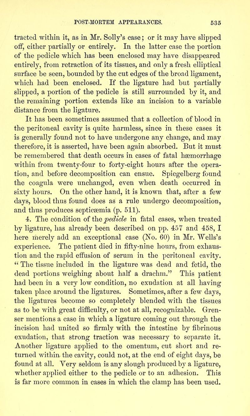 tracted within it, as in Mr. Solly's case; or it may have slipped off, either partially or entirely. In the latter case the portion of the pedicle which has been enclosed may have disappeared entirely, from retraction of its tissues, and only a fresh elliptical surface be seen, bounded by the cut edges of the broad ligament, which had been enclosed. If the ligature had but partially slipped, a portion of the pedicle is still surrounded by it, and the remaining portion extends like an incision to a variable distance from the ligature. It has been sometimes assumed that a collection of blood in the peritoneal cavity is quite harmless, since in these cases it is generally found not to have undergone any change, and may therefore, it is asserted, have been again absorbed. But it must be remembered that death occurs in cases of fatal hsemorrhage within from twenty-four to forty-eight hours after the opera- tion, and before decomposition can ensue. Spiegelberg found the coagula were unchanged, even when death occurred in sixty hours. On the other hand, it is known that, after a few days, blood thus found does as a rule undergo decomposition, and thus produces septicaemia (p. 511). 4. The condition of the pedicle in fatal cases, when treated by ligature, has already been described on pp. 457 and 458, I here merely add an exceptional case (No. 60) in Mr. Wells's experience. The patient died in fifty-nine hours, from exhaus- tion and the rapid elfusion of serum in the peritoneal cavity. The tissue included in the ligature was dead and fetid, the dead portions weighing about half a drachm. This patient had been in a very low condition, no exudation at all having taken place around the ligatures. Sometimes, after a few days, the ligatures become so completely blended with the tissues as to be with, great difficulty, or not at all, recognizable. Gren- ser mentions a case in which a ligature coming out through the incision had united so firmly with the intestine by fibrinous exudation, that strong traction was necessary to separate it. Another ligature applied to the omentum, cut short and re- turned within the cavity, could not, at the end of eight days, be found at all. Yery seldom is any slough produced by a ligature, whether applied either to the pedicle or to an adhesion. This is far more common in cases in which the clamp has been used.