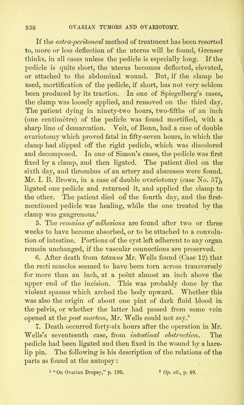 If the extra-peritoneal metliod of treatment lias been resorted to, more or less deflection of the uterus will be found, Grenser thinks, in all cases unless the pedicle is especially long. If the pedicle is quite short, the uterus becomes deflected, elevated, or attached to the abdominal wound. But, if the clamp be used, mortification of the pedicle, if short, has not very seldom been produced by its traction. In one of Spiegelberg's cases, the clamp was loosely applied, and removed on the third day. The patient dying in ninety-two hours, two-fifths of an inch (one centimetre) of the pedicle was found mortified, with a sharp line of demarcation. Yeit, of Bonn, had a case of double ovariotomy which proved fatal in fifty-seven hours, in which the clamp had slipped off the right pedicle, which was discolored and decomposed. In one of Simon's cases, the pedicle was first fixed by a clamp, and then ligated. The patient died on the sixth day, and thrombus of an artery and abscesses were found. Mr. I. B. Brown, in a case of double ovariotomy (case I^o. 57), ligated one pedicle and returned it, and applied the clamp to the other. The patient died oif the fourth day, and the first- mentioned pedicle was healing, while the one treated by the clamp was gangrenous.^ 5. The remains of adhesions are found after two or three weeks to have become absorbed, or to be attached to a convolu- tion of intestine. Portions of the cyst left adherent to any organ remain unchanged, if the vascular connections are preserved. 6. After death from tetanies Mr. Wells found (Case 12) that the recti muscles seemed to have been torn across transversely for more than an inch, at a point almost an inch above the upper end of the incision. This was probably done by the violent spasms which arched the body upward. Whether this was also the origin of about one pint of dark fluid blood in the pelvis, or whether the latter had passed from some vein opened at the post mortem, Mr. Wells could not say.^ Y. Death occurred forty-six hours after the operation in Mr. Wells's seventeenth case, from intestinal obstruction. The pedicle had been ligated and then fixed in the wound by a hare- lip pin. The following is his description of the relations of the parts as found at the autopsy: J On Ovarian Dropsy, p. 199. ^ Qp^ cit., p. 49.